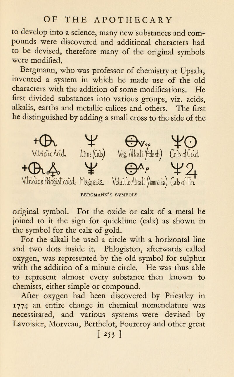 to develop into a science, many new substances and com¬ pounds were discovered and additional characters had to be devised, therefore many of the original symbols were modified. Bergmann, who was professor of chemistry at Upsala, invented a system in which he made use of the old characters with the addition of some modifications. He first divided substances into various groups, viz. acids, alkalis, earths and metallic calices and others. The first he distinguished by adding a small cross to the side of the +GX ¥ ©vT ¥0 Vitriolic Acid Lime (Cab^ Ve£ AM [.(Potash^ Calx of QdcL +01,4 ¥ ¥2,. Vituclic&T^c^LcatttL Magnesia. Volatile. Alkali (Ammonia) Calx of In. bergmann’s symbols original symbol. For the oxide or calx of a metal he joined to it the sign for quicklime (calx) as shown in the symbol for the calx of gold. For the alkali he used a circle with a horizontal line and two dots inside it. Phlogiston, afterwards called oxygen, was represented by the old symbol for sulphur with the addition of a minute circle. He was thus able to represent almost every substance then known to chemists, either simple or compound. After oxygen had been discovered by Priestley in 1774 an entire change in chemical nomenclature was necessitated, and various systems were devised by Lavoisier, Morveau, Berthelot, Fourcroy and other great