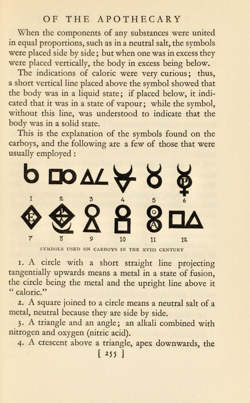 When the components of any substances were united in equal proportions, such as in a neutral salt, the symbols were placed side by side; but when one was in excess they were placed vertically, the body in excess being below. The indications of caloric were very curious; thus, a short vertical line placed above the symbol showed that the body was in a liquid state; if placed below, it indi¬ cated that it was in a state of vapour; while the symbol, without this line, was understood to indicate that the body was in a solid state. This is the explanation of the symbols found on the carboys, and the following are a few of those that were usually employed : b noAL^f £ g 1 3 4 5 6 8 7 Z 9 10 11 lit SYMBOLS USED ON CARBOYS IN THE XVIII CENTURY 1. A circle with a short straight line projecting tangentially upwards means a metal in a state of fusion, the circle being the metal and the upright line above it “ caloric.” 2. A square joined to a circle means a neutral salt of a metal, neutral because they are side by side. 3- A triangle and an angle; an alkali combined with nitrogen and oxygen (nitric acid). 4. A crescent above a triangle, apex downwards, the [ 25 5 ]