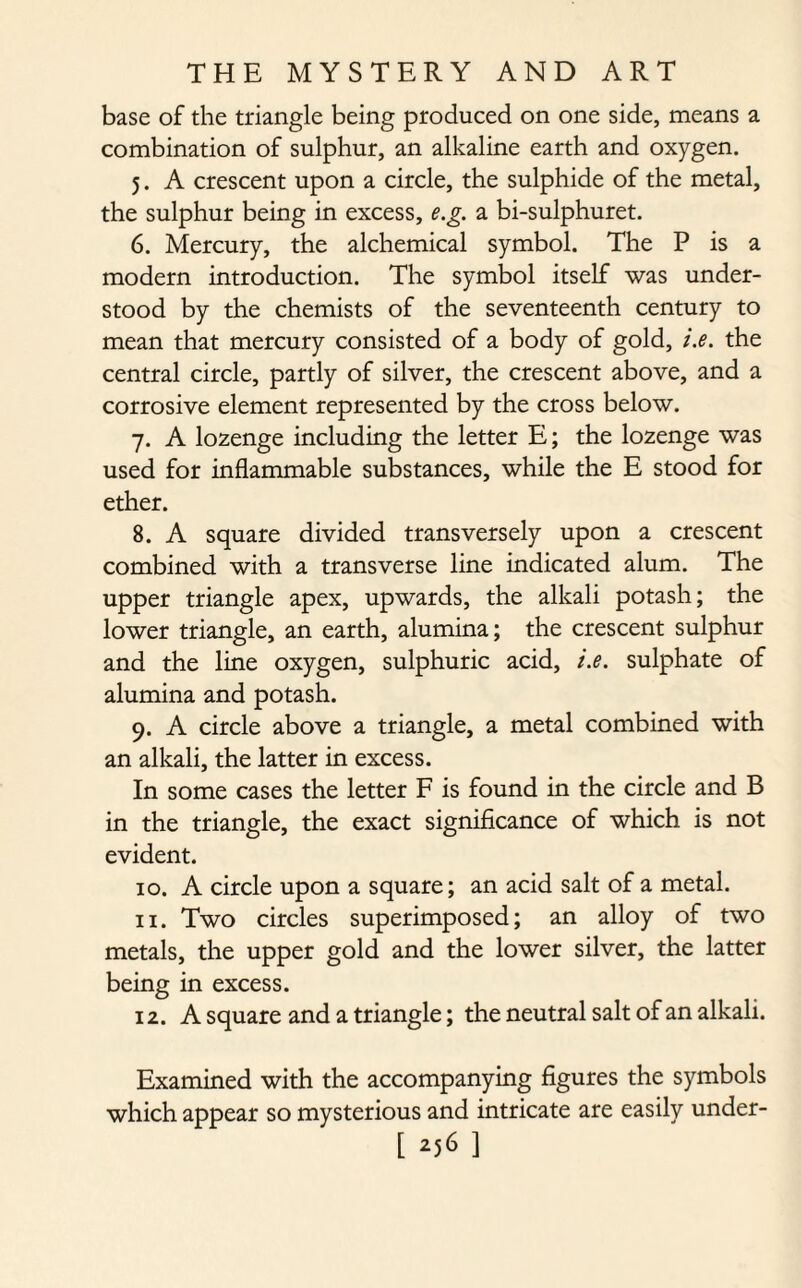 base of the triangle being produced on one side, means a combination of sulphur, an alkaline earth and oxygen. 5. A crescent upon a circle, the sulphide of the metal, the sulphur being in excess, e.g. a bi-sulphuret. 6. Mercury, the alchemical symbol. The P is a modern introduction. The symbol itself was under¬ stood by the chemists of the seventeenth century to mean that mercury consisted of a body of gold, i.e. the central circle, partly of silver, the crescent above, and a corrosive element represented by the cross below. 7. A lozenge including the letter E; the lozenge was used for inflammable substances, while the E stood for ether. 8. A square divided transversely upon a crescent combined with a transverse line indicated alum. The upper triangle apex, upwards, the alkali potash; the lower triangle, an earth, alumina; the crescent sulphur and the line oxygen, sulphuric acid, i.e. sulphate of alumina and potash. 9. A circle above a triangle, a metal combined with an alkali, the latter in excess. In some cases the letter F is found in the circle and B in the triangle, the exact significance of which is not evident. 10. A circle upon a square; an acid salt of a metal. 11. Two circles superimposed; an alloy of two metals, the upper gold and the lower silver, the latter being in excess. 12. A square and a triangle; the neutral salt of an alkali. Examined with the accompanying figures the symbols which appear so mysterious and intricate are easily under-