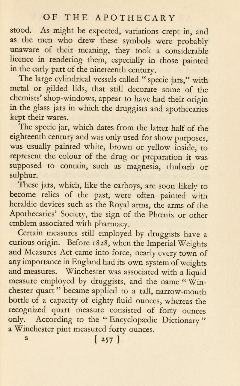 stood. As might be expected, variations crept in, and as the men who drew these symbols were probably unaware of their meaning, they took a considerable licence in rendering them, especially in those painted in the early part of the nineteenth century. The large cylindrical vessels called “ specie jars,” with metal or gilded lids, that still decorate some of the chemists’ shop-windows, appear to have had their origin in the glass jars in which the druggists and apothecaries kept their wares. The specie jar, which dates from the latter half of the eighteenth century and was only used for show purposes, was usually painted white, brown or yellow inside, to represent the colour of the drug or preparation it was supposed to contain, such as magnesia, rhubarb or sulphur. These jars, which, like the carboys, are soon likely to become relics of the past, were often painted with heraldic devices such as the Royal arms, the arms of the Apothecaries’ Society, the sign of the Phoenix or other emblem associated with pharmacy. Certain measures still employed by druggists have a curious origin. Before 1828, when the Imperial Weights and Measures Act came into force, nearly every town of any importance in England had its own system of weights and measures. Winchester was associated with a liquid measure employed by druggists, and the name “ Win¬ chester quart ” became applied to a tall, narrow-mouth bottle of a capacity of eighty fluid ounces, whereas the recognized quart measure consisted of forty ounces only. According to the “ Encyclopaedic Dictionary ” a Winchester pint measured forty ounces. s [ *57 ]