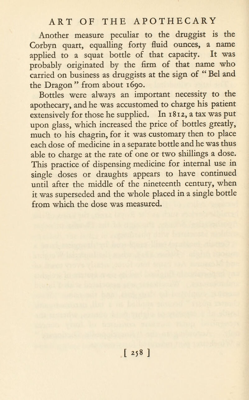 Another measure peculiar to the druggist is the Corbyn quart, equalling forty fluid ounces, a name applied to a squat bottle of that capacity. It was probably originated by the firm of that name who carried on business as druggists at the sign of “ Bel and the Dragon ” from about 1690. Bottles were always an important necessity to the apothecary, and he was accustomed to charge his patient extensively for those he supplied. In 1812, a tax was put upon glass, which increased the price of bottles greatly, much to his chagrin, for it was customary then to place each dose of medicine in a separate bottle and he was thus able to charge at the rate of one or two shillings a dose. This practice of dispensing medicine for internal use in single doses or draughts appears to have continued until after the middle of the nineteenth century, when it was superseded and the whole placed in a single bottle from which the dose was measured.