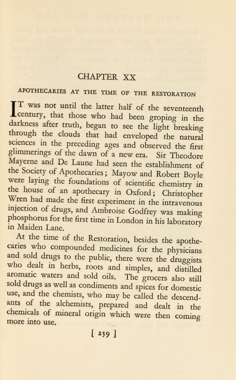 CHAPTER XX apothecaries at the time of the restoration IT was not until the latter half of the seventeenth century, that those who had been groping in the darkness after truth, began to see the light breaking through the clouds that had enveloped the natural sciences in the preceding ages and observed the first glimmerings of the dawn of a new era. Sir Theodore Mayerne and De Laune had seen the establishment of the Society of Apothecaries; Mayow and Robert Boyle were laymg the foundations of scientific chemistry in the house of an apothecary in Oxford; Christopher Wren had made the first experiment in the intravenous injection of drugs, and Ambroise Godfrey was making phosphorus for the first time in London in his laboratory in Maiden Lane. 3 At the time of the Restoration, besides the apothe¬ caries who compounded medicines for the physicians and sold drugs to the public, there were the druggists who dealt in herbs, roots and simples, and distilled aromatic waters and sold oils. The grocers also still sold drugs as well as condiments and spices for domestic use, and the chemists, who may be called the descend¬ ants of the alchemists, prepared and dealt in the chemicals of mineral origin which were then coming more into use. 6 [ *59 J