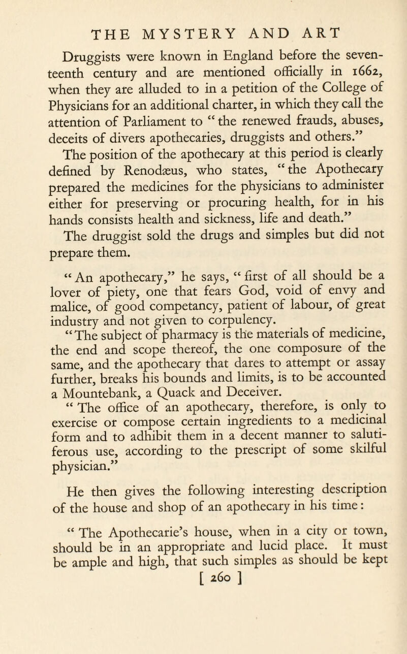 Druggists were known in England before the seven¬ teenth century and are mentioned officially in 1662, when they are alluded to in a petition of the College of Physicians for an additional charter, in which they call the attention of Parliament to “ the renewed frauds, abuses, deceits of divers apothecaries, druggists and others.” The position of the apothecary at this period is clearly defined by Renodseus, who states, “ the Apothecary prepared the medicines for the physicians to administer either for preserving or procuring health, for in his hands consists health and sickness, life and death.” The druggist sold the drugs and simples but did not prepare them. “ An apothecary,” he says, “ first of all should be a lover of piety, one that fears God, void of envy and malice, of good competancy, patient of labour, of great industry and not given to corpulency. “The subject of pharmacy is the materials of medicine, the end and scope thereof, the one composure of the same, and the apothecary that dares to attempt or assay further, breaks his bounds and limits, is to be accounted a Mountebank, a Quack and Deceiver. “ The office of an apothecary, therefore, is only to exercise or compose certain ingredients to a medicinal form and to adhibit them in a decent manner to saluti- ferous use, according to the prescript of some skilful physician.” He then gives the following interesting description of the house and shop of an apothecary in his time : “ The Apothecarie’s house, when in a city or town, should be in an appropriate and lucid place. It must be ample and high, that such simples as should be kept