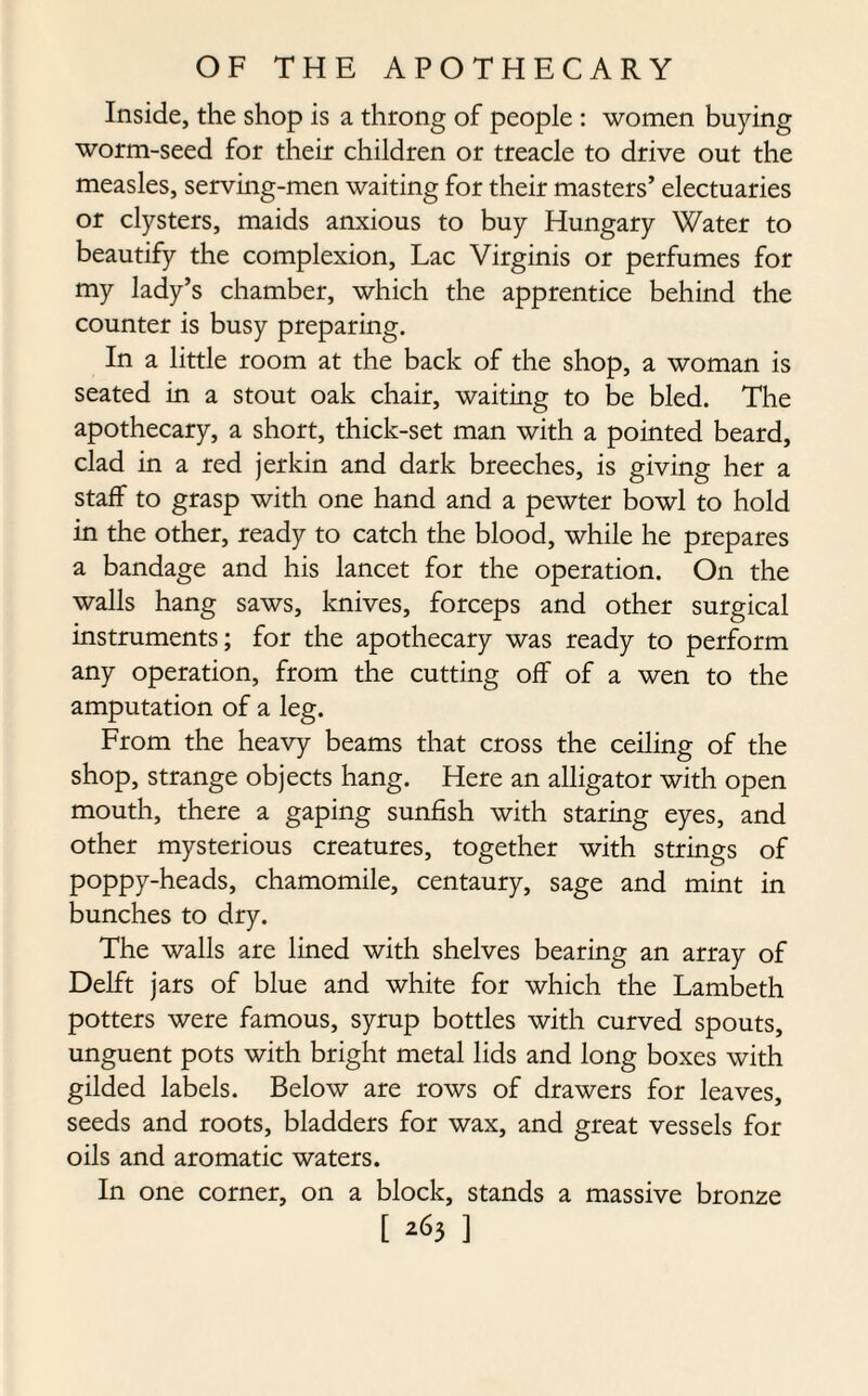 Inside, the shop is a throng of people : women buying worm-seed for their children or treacle to drive out the measles, serving-men waiting for their masters’ electuaries or clysters, maids anxious to buy Hungary Water to beautify the complexion, Lac Virginis or perfumes for my lady’s chamber, which the apprentice behind the counter is busy preparing. In a little room at the back of the shop, a woman is seated in a stout oak chair, waiting to be bled. The apothecary, a short, thick-set man with a pointed beard, clad in a red jerkin and dark breeches, is giving her a staff to grasp with one hand and a pewter bowl to hold in the other, ready to catch the blood, while he prepares a bandage and his lancet for the operation. On the walls hang saws, knives, forceps and other surgical instruments; for the apothecary was ready to perform any operation, from the cutting off of a wen to the amputation of a leg. From the heavy beams that cross the ceiling of the shop, strange objects hang. Here an alligator with open mouth, there a gaping sunfish with staring eyes, and other mysterious creatures, together with strings of poppy-heads, chamomile, centaury, sage and mint in bunches to dry. The walls are lined with shelves bearing an array of Delft jars of blue and white for which the Lambeth potters were famous, syrup bottles with curved spouts, unguent pots with bright metal lids and long boxes with gilded labels. Below are rows of drawers for leaves, seeds and roots, bladders for wax, and great vessels for oils and aromatic waters. In one corner, on a block, stands a massive bronze [ ^3 ]
