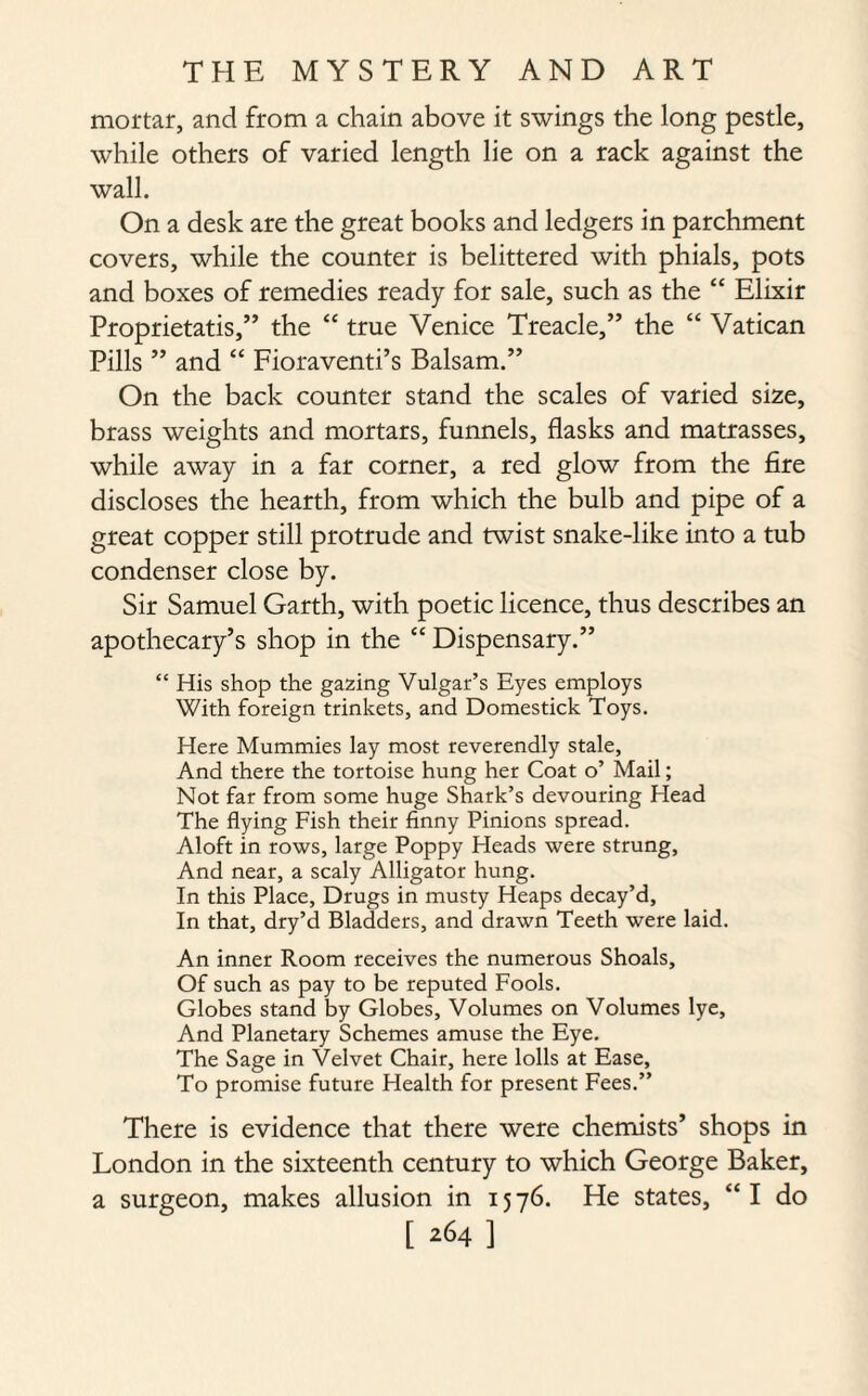 mortar, and from a chain above it swings the long pestle, while others of varied length lie on a rack against the wall. On a desk are the great books and ledgers in parchment covers, while the counter is belittered with phials, pots and boxes of remedies ready for sale, such as the “ Elixir Proprietatis,” the “ true Venice Treacle,” the “ Vatican Pills ” and “ Fioraventi’s Balsam.” On the back counter stand the scales of varied size, brass weights and mortars, funnels, flasks and matrasses, while away in a far corner, a red glow from the fire discloses the hearth, from which the bulb and pipe of a great copper still protrude and twist snake-like into a tub condenser close by. Sir Samuel Garth, with poetic licence, thus describes an apothecary’s shop in the “ Dispensary.” “ His shop the gazing Vulgar’s Eyes employs With foreign trinkets, and Domestick Toys. Here Mummies lay most reverendly stale, And there the tortoise hung her Coat o’ Mail; Not far from some huge Shark’s devouring Head The flying Fish their finny Pinions spread. Aloft in rows, large Poppy Heads were strung. And near, a scaly Alligator hung. In this Place, Drugs in musty Heaps decay’d. In that, dry’d Bladders, and drawn Teeth were laid. An inner Room receives the numerous Shoals, Of such as pay to be reputed Fools. Globes stand by Globes, Volumes on Volumes lye, And Planetary Schemes amuse the Eye. The Sage in Velvet Chair, here lolls at Ease, To promise future Health for present Fees.” There is evidence that there were chemists’ shops in London in the sixteenth century to which George Baker, a surgeon, makes allusion in 1576. He states, “I do