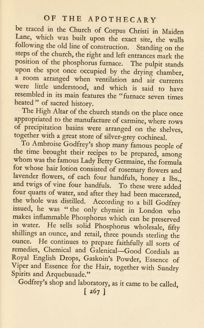 be traced in the Church of Corpus Christi in Maiden Lane, which was built upon the exact site, the walls following the old line of construction. Standing on the steps of the church, the right and left entrances mark the position of the phosphorus furnace. The pulpit stands upon the spot once occupied by the drying chamber, a room arranged when ventilation and air currents were little understood, and which is said to have resembled in its main features the “ furnace seven times heated ” of sacred history. The High Altar of the church stands on the place once appropriated to the manufacture of carmine, where rows of precipitation basins were arranged on the shelves, together with a great store of silver-grey cochineal. To Ambroise Godfrey’s shop many famous people of the time brought their recipes to be prepared, among whom was the famous Lady Betty Germaine, the formula for whose hair lotion consisted of rosemary flowers and lavender flowers, of each four handfuls, honey 2 lbs., and twigs of vine four handfuls. To these were added four quarts of water, and after they had been macerated, the whole was distilled. According to a bill Godfrey issued, he was “the only chymist in London who makes inflammable Phosphorus which can be preserved in water. He sells solid Phosphorus wholesale, fifty shillings an ounce, and retail, three pounds sterling the ounce. He continues to prepare faithfully all sorts of remedies, Chemical and Galenical—Good Cordials as Royal English Drops, Gaskoin’s Powder, Essence of Viper and Essence for the Hair, together with Sundry Spirits and Arquebusade.” Godfrey’s shop and laboratory, as it came to be called,