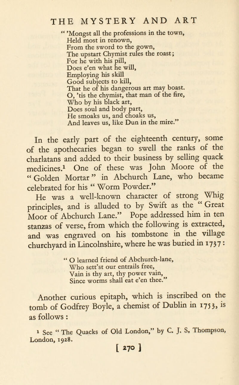 “ ’Mongst all the professions in the town, Held most in renown. From the sword to the gown, The upstart Chymist rules the roast; For he with his pill. Does e'en what he will, Employing his skill Good subjects to kill. That he of his dangerous art may boast. O, ’tis the chymist, that man of the fire, Who by his black art, Does soul and body part. He smoaks us, and choaks us. And leaves us, like Dun in the mire.” In the early part of the eighteenth century, some of the apothecaries began to swell the ranks of the charlatans and added to their business by selling quack medicines.1 One of these was John Moore of the “ Golden Mortar ” in Abchurch Lane, who became celebrated for his “ Worm Powder.” He was a well-known character of strong Whig principles, and is alluded to by Swift as the Great Moor of Abchurch Lane.” Pope addressed him in ten stanzas of verse, from which the following is extracted, and was engraved on his tombstone in the village churchyard in Lincolnshire, where he was buried in 1737 : “ O learned friend of Abchurch-lane, Who sett’st our entrails free. Vain is thy art, thy power vain, Since worms shall eat e’en thee.” Another curious epitaph, which is inscribed on the tomb of Godfrey Boyle, a chemist of Dublin in 1753, is as follows : 1 See “ The Quacks of Old London,” by C. J. S. Thompson, London, 1928. [ *7° 1