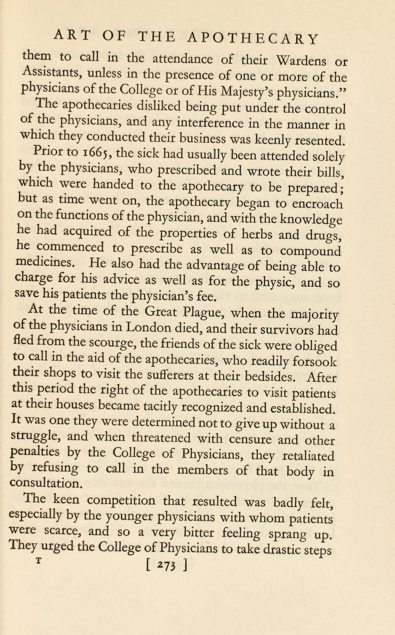 them to call in the attendance of their Wardens or Assistants, unless in the presence of one or more of the physicians of the College or of His Majesty’s physicians.” The apothecaries disliked being put under the control of the physicians, and any interference in the manner in which they conducted their business was keenly resented. Prior to 1665, the sick had usually been attended solely by the physicians, who prescribed and wrote their bills, which were handed to the apothecary to be prepared; but as time went on, the apothecary began to encroach on the functions of the physician, and with the knowledge he had acquired of the properties of herbs and drugs, he commenced to prescribe as well as to compound' medicines. He also had the advantage of being able to charge for his advice as well as for the physic, and so save his patients the physician’s fee. At the time of the Great Plague, when the majority of the physicians in London died, and their survivors had fled from the scourge, the friends of the sick were obliged to call in the aid of the apothecaries, who readily forsook their shops to visit the suflerers at their bedsides. After this period the tight of the apothecaries to visit patients at their houses became tacitly recogni2ed and established. It was one they were determined not to give up without a struggle, and when threatened with censure and other penalties by the College of Physicians, they retaliated by refusing to call in the members of that body in consultation. The keen competition that resulted was badly felt, especially by the younger physicians with whom patients were scarce, and so a very bitter feeling sprang up. They urged the College of Physicians to take drastic steps T [ *73 ]