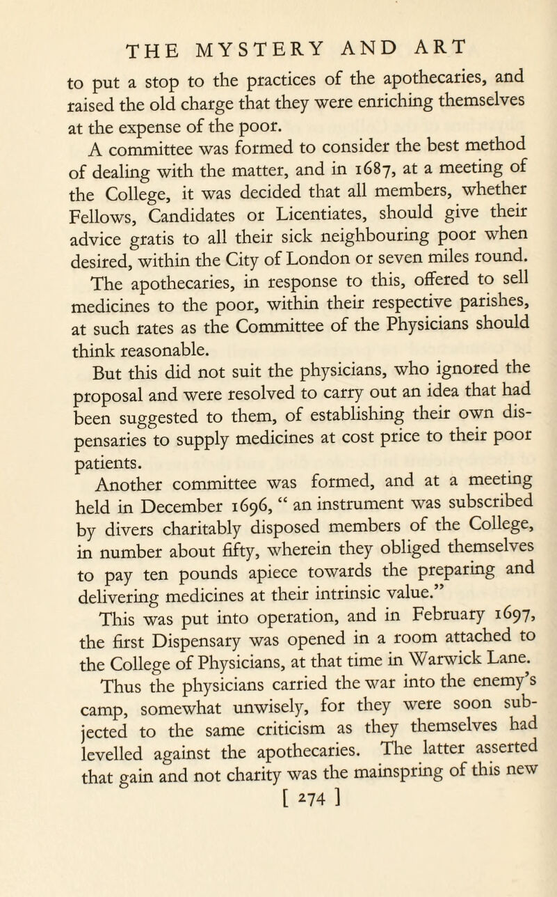 to put a stop to the practices of the apothecaries, and raised the old charge that they were enriching themselves at the expense of the poor. A committee was formed to consider the best method of dealing with the matter, and in 1687, at a meeting of the College, it was decided that all members, whether Fellows, Candidates or Licentiates, should give their advice gratis to all their sick neighbouring poor when desired, within the City of London or seven miles round. The apothecaries, in response to this, offered to sell medicines to the poor, within their respective parishes, at such rates as the Committee of the Physicians should think reasonable. But this did not suit the physicians, who ignored the proposal and were resolved to carry out an idea that had been suggested to them, of establishing their own dis¬ pensaries to supply medicines at cost price to their poor patients. Another committee was formed, and at a meeting held in December 1696, “ an instrument was subscribed by divers charitably disposed members of the College, in number about fifty, wherein they obliged themselves to pay ten pounds apiece towards the preparing and delivering medicines at their intrinsic value. This was put into operation, and in February 1697, the first Dispensary was opened in a room attached to the College of Physicians, at that time in Warwick Lane. Thus the physicians carried the war into the enemy’s camp, somewhat unwisely, for they were soon sub¬ jected to the same criticism as they themselves had levelled against the apothecaries. The latter asserted that gain and not charity was the mainspring of this new