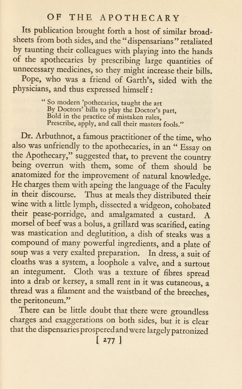 Its publication brought forth a host of similar broad¬ sheets from both sides, and the “dispensarians” retaliated by taunting their colleagues with playing into the hands of the apothecaries by prescribing large quantities of unnecessary medicines, so they might increase their bills. Pope, who was a friend of Garth’s, sided with the physicians, and thus expressed himself: “ So modern ’pothecaries, taught the art By Doctors’ bills to play the Doctor’s part, Bold in the practice of mistaken rules. Prescribe, apply, and call their masters fools.” Dr. Arbuthnot, a famous practitioner of the time, who also was unfriendly to the apothecaries, in an “ Essay on the Apothecary,” suggested that, to prevent the country being overrun with them, some of them should be anatomized for the improvement of natural knowledge. He charges them with apeing the language of the Faculty in their discourse. Thus at meals they distributed their wine with a little lymph, dissected a widgeon, cohobated their pease-porridge, and amalgamated a custard. A morsel of beef was a bolus, a grillard was scarified, eating was mastication and deglutition, a dish of steaks was a compound of many powerful ingredients, and a plate of soup was a very exalted preparation. In dress, a suit of cloaths was a system, a loophole a valve, and a surtout an integument. Cloth was a texture of fibres spread into a drab or kersey, a small rent in it was cutaneous, a thread was a filament and the waistband of the breeches, the peritoneum.” There can be little doubt that there were groundless charges and exaggerations on both sides, but it is clear that the dispensaries prospered and were largelypatronized