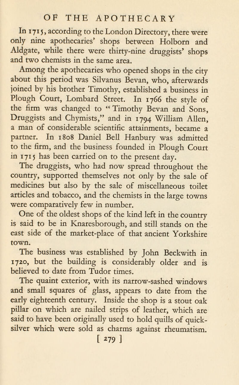 In 1715, according to the London Directory, there were only nine apothecaries’ shops between Holborn and Aldgate, while there were thirty-nine druggists’ shops and two chemists in the same area. Among the apothecaries who opened shops in the city about this period was Silvanus Bevan, who, afterwards joined by his brother Timothy, established a business in Plough Court, Lombard Street. In 1766 the style of the firm was changed to “Timothy Bevan and Sons, Druggists and Chymists,” and in 1794 William Allen, a man of considerable scientific attainments, became a partner. In 1808 Daniel Bell Hanbury was admitted to the firm, and the business founded in Plough Court in 1715 has been carried on to the present day. The druggists, who had now spread throughout the country, supported themselves not only by the sale of medicines but also by the sale of miscellaneous toilet articles and tobacco, and the chemists in the large towns were comparatively few in number. One of the oldest shops of the kind left in the country is said to be in Knaresborough, and still stands on the east side of the market-place of that ancient Yorkshire town. The business was established by John Beckwith in 1720, but the building is considerably older and is believed to date from Tudor times. The quaint exterior, with its narrow-sashed windows and small squares of glass, appears to date from the early eighteenth century. Inside the shop is a stout oak pillar on which are nailed strips of leather, which are said to have been originally used to hold quills of quick¬ silver which were sold as charms against rheumatism.