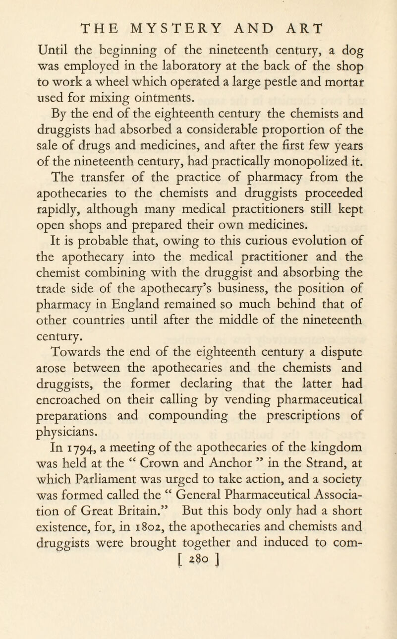 Until the beginning of the nineteenth century, a dog was employed in the laboratory at the back of the shop to work a wheel which operated a large pestle and mortar used for mixing ointments. By the end of the eighteenth century the chemists and druggists had absorbed a considerable proportion of the sale of drugs and medicines, and after the first few years of the nineteenth century, had practically monopolized it. The transfer of the practice of pharmacy from the apothecaries to the chemists and druggists proceeded rapidly, although many medical practitioners still kept open shops and prepared their own medicines. It is probable that, owing to this curious evolution of the apothecary into the medical practitioner and the chemist combining with the druggist and absorbing the trade side of the apothecary’s business, the position of pharmacy in England remained so much behind that of other countries until after the middle of the nineteenth century. Towards the end of the eighteenth century a dispute arose between the apothecaries and the chemists and druggists, the former declaring that the latter had encroached on their calling by vending pharmaceutical preparations and compounding the prescriptions of physicians. In 1794, a meeting of the apothecaries of the kingdom was held at the “ Crown and Anchor ” in the Strand, at which Parliament was urged to take action, and a society was formed called the “ General Pharmaceutical Associa¬ tion of Great Britain.” But this body only had a short existence, for, in 1802, the apothecaries and chemists and druggists were brought together and induced to com-