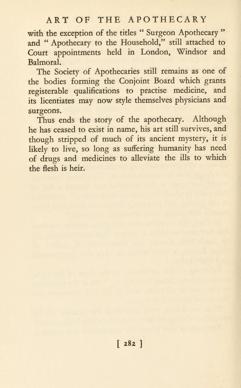 with the exception of the titles “ Surgeon Apothecary ” and “ Apothecary to the Household,” still attached to Court appointments held in London, Windsor and Balmoral. The Society of Apothecaries still remains as one of the bodies forming the Conjoint Board which grants registerable qualifications to practise medicine, and its licentiates may now style themselves physicians and surgeons. Thus ends the story of the apothecary. Although he has ceased to exist in name, his art still survives, and though stripped of much of its ancient mystery, it is likely to live, so long as suffering humanity has need of drugs and medicines to alleviate the ills to which the flesh is heir.