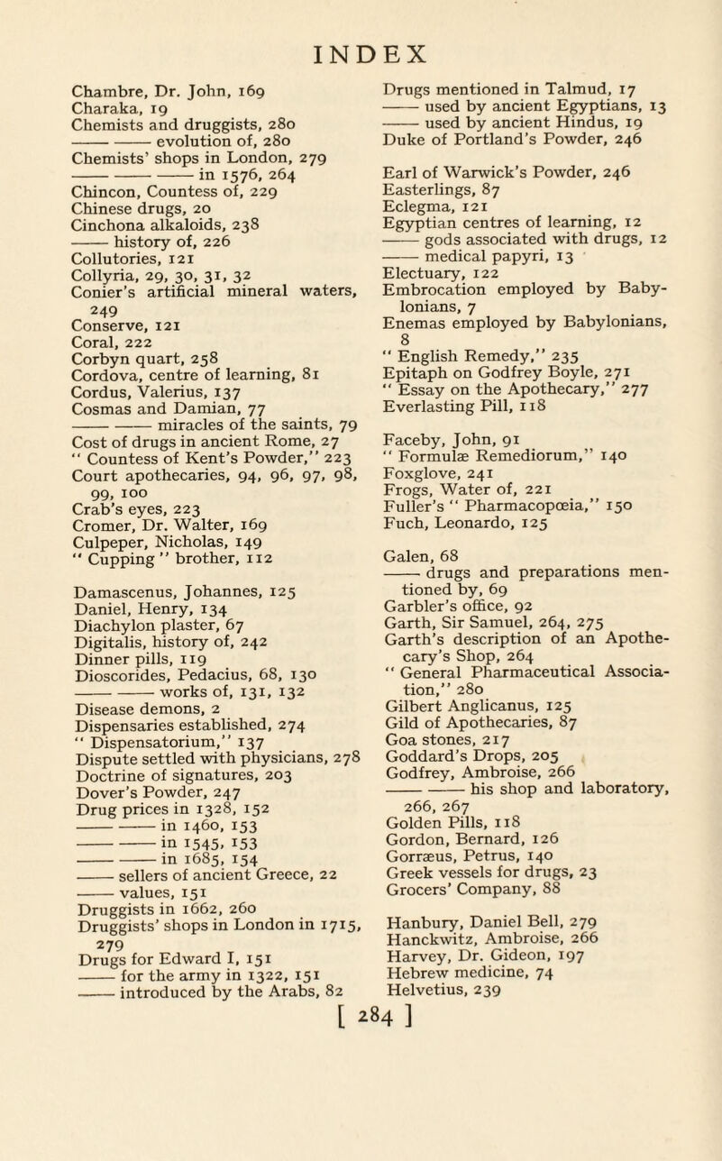 Chambre, Dr. John, 169 Charaka, rg Chemists and druggists, 280 -evolution of, 280 Chemists’ shops in London, 279 -in 1576, 264 Chincon, Countess of, 229 Chinese drugs, 20 Cinchona alkaloids, 238 -history of, 226 Collutories, 121 Collyria, 29, 30, 31, 32 Corner’s artificial mineral waters, 249 Conserve, 121 Coral, 222 Corbyn quart, 258 Cordova, centre of learning, 81 Cordus, Valerius, 137 Cosmas and Damian, 77 -miracles of the saints, 79 Cost of drugs in ancient Rome, 27 “ Countess of Kent’s Powder,” 223 Court apothecaries, 94, 96, 97, 98, 99. 100 Crab’s eyes, 223 Cromer, Dr. Walter, 169 Culpeper, Nicholas, 149  Cupping” brother, 112 Damascenus, Johannes, 125 Daniel, Henry, 134 Diachylon plaster, 67 Digitalis, history of, 242 Dinner pills, 119 Dioscorides, Pedacius, 68, 130 -works of, 131, 132 Disease demons, 2 Dispensaries established, 274  Dispensatorium,” 137 Dispute settled with physicians, 278 Doctrine of signatures, 203 Dover’s Powder, 247 Drug prices in 1328, 152 -in 1460, 153 -in 1545, 153 -in 1685, 154 -sellers of ancient Greece, 22 -values, 151 Druggists in 1662, 260 Druggists’ shops in London in 1715, 279 Drugs for Edward I, 151 -for the army in 1322, 151 -introduced by the Arabs, 82 Drugs mentioned in Talmud, 17 -used by ancient Egyptians, 13 -used by ancient Hindus, 19 Duke of Portland’s Powder, 246 Earl of Warwick’s Powder, 246 Easterlings, 87 Eclegma, 121 Egyptian centres of learning, 12 -gods associated with drugs, 12 -medical papyri, 13 Electuary, 122 Embrocation employed by Baby¬ lonians, 7 Enemas employed by Babylonians, 8 “ English Remedy,” 235 Epitaph on Godfrey Boyle, 271 “ Essay on the Apothecary,” 277 Everlasting Pill, 118 Faceby, John, 91  Formulae Remediorum,” 140 Foxglove, 241 Frogs, Water of, 221 Fuller’s  Pharmacopoeia,” 150 Fuch, Leonardo, 125 Galen, 68 -drugs and preparations men¬ tioned by, 69 Garbler’s office, 92 Garth, Sir Samuel, 264, 275 Garth’s description of an Apothe¬ cary’s Shop, 264 “ General Pharmaceutical Associa¬ tion,” 280 Gilbert Anglicanus, 125 Gild of Apothecaries, 87 Goa stones, 217 Goddard’s Drops, 205 Godfrey, Ambroise, 266 -his shop and laboratory, 266, 267 Golden Pills, 118 Gordon, Bernard, 126 Gorraeus, Petrus, 140 Greek vessels for drugs, 23 Grocers’ Company, 88 Hanbury, Daniel Bell, 279 Hanckwitz, Ambroise, 266 Harvey, Dr. Gideon, 197 Hebrew medicine, 74 Helvetius, 239