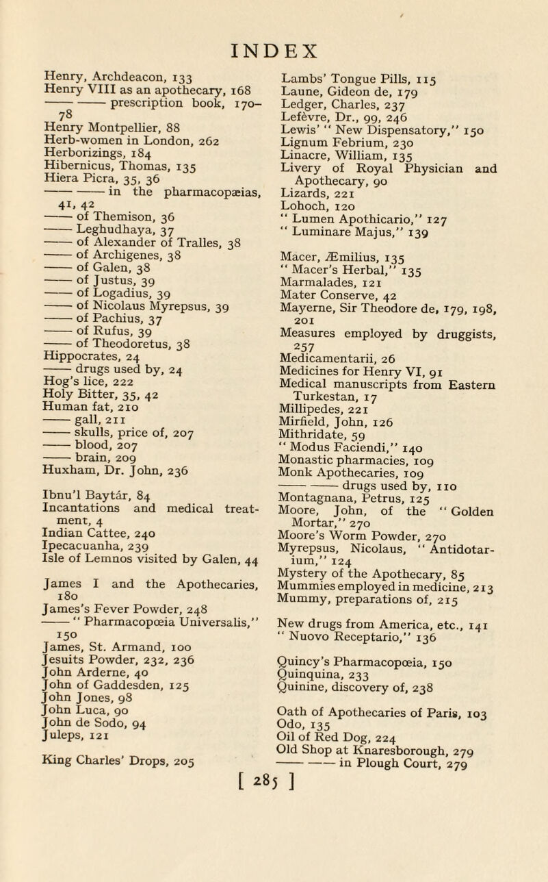 Henry, Archdeacon, 133 Henry VIII as an apothecary, 168 -prescription book, 170- 78 Henry Montpellier, 88 Herb-women in London, 262 Herborizings, 184 Hibernicus, Thomas, 135 Hiera Picra, 35, 36 -in the pharmacopeias, 41, 42 -of Themison, 36 -Leghudhaya, 37 -of Alexander of Tralles, 38 -of Archigenes, 38 -of Galen, 38 -of Justus, 39 -of Logadius, 39 -of Nicolaus Myrepsus, 39 -of Pachius, 37 -of Rufus, 39 -of Theodoretus, 38 Hippocrates, 24 -drugs used by, 24 Hog’s lice, 222 Holy Bitter, 35, 42 Human fat, 210 -gall, 211 -skulls, price of, 207 -blood, 207 -brain, 209 Huxham, Dr. John, 236 Ibnu’l Baytar, 84 Incantations and medical treat¬ ment, 4 Indian Cattee, 240 Ipecacuanha, 239 Isle of Lemnos visited by Galen, 44 James I and the Apothecaries, 180 James’s Fever Powder, 248 -“ Pharmacopoeia Universalis,” 150 James, St. Armand, 100 Jesuits Powder, 232, 236 John Arderne, 40 John of Gaddesden, 125 John Jones, 98 John Luca, 90 John de Sodo, 94 Juleps, 121 King Charles’ Drops, 205 Lambs’ Tongue Pills, 115 Laune, Gideon de, 179 Ledger, Charles, 237 Lefevre, Dr., 99, 246 Lewis’ “ New Dispensatory,” 150 Lignum Febrium, 230 Linacre, William, 135 Livery of Royal Physician and Apothecary, 90 Lizards, 221 Lohoch, 120  Lumen Apothicario,” 127 ” Luminare Majus,” 139 Macer, TEmilius, 135 ” Macer’s Herbal,” 135 Marmalades, 121 Mater Conserve, 42 Mayerne, Sir Theodore de, 179, 198, 201 Measures employed by druggists, 257 Medicamentarii, 26 Medicines for Henry VI, 91 Medical manuscripts from Eastern Turkestan, 17 Millipedes, 221 Mirfield, John, 126 Mithridate, 59 “ Modus Faciendi,” 140 Monastic pharmacies, 109 Monk Apothecaries, 109 -drugs used by, no Montagnana, Petrus, 125 Moore, John, of the “ Golden Mortar,” 270 Moore’s Worm Powder, 270 Myrepsus, Nicolaus, “ Antidotar- ium,” 124 Mystery of the Apothecary, 85 Mummies employed in medicine, 213 Mummy, preparations of, 215 New drugs from America, etc., 141 “ Nuovo Receptario,” 136 Quincy’s Pharmacopoeia, 150 Quinquina, 233 Quinine, discovery of, 238 Oath of Apothecaries of Paris, 103 Odo, 135 Oil of Red Dog, 224 Old Shop at Knaresborough, 279 -in Plough Court, 279 [ *85 ]