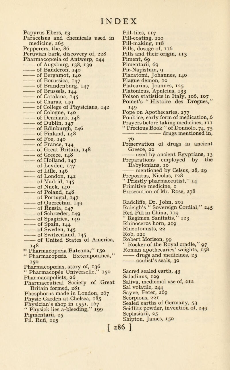 Papyrus Ebers, 13 Paracelsus and chemicals used in medicine, 265 Pepperers, the, 86 Peruvian bark, discovery of, 228 Pharmacopoeia of Antwerp, 144 -of Augsburg, 138, 139 -of Bauderon, 140 -of Bergamot, 140 -of Borussica, 147 -of Brandenburg, 147 -of Brussels, 144 -of Catalana, 145 -of Charas, 149 -of College of Physicians, 142 -of Cologne, 140 -of Denmark, 148 -of Dublin, 147 -of Edinburgh, 146 ——- of Finland, 148 -of Foe, 140 -of France, 144 -of Great Britain, 148 -of Greece, 148 -of Holland, 147 -of Leyden, 147 -of Lille, 146 -of London, 142 -of Madrid, 145 -of Nuck, 140 -of Poland, 148 -of Portugal, 147 -of Quercetan, 149 -of Russia, 147 -of Schrceder, 149 -of Spagirica, 149 -of Spain, 144 -of Sweden, 145 -of Switzerland, 145 -of United States of America, 148 “ Pharmacopoeia Bateana,” 150 “ Pharmacopoeia Extemporanea,” 150 Pharmacopoeias, story of, 136 “ Pharmacopee Universelle,” 150 Pharmacopolists, 26 Pharmaceutical Society of Great Britain formed, 281 Phosphorus made in London, 267 Physic Garden at Chelsea, 185 Physician’s shop in 1551, 167 “ Physick lies a-bleeding,” 199 Pigmentarii, 25 Pil. Rufi, 115 Pill-tiles, 117 Pill-coating, 120 Pill-making, 118 Pills, dosage of, 116 Pills and their origin, 113 Piment, 69 Pimentarii, 69 Pir-Napistum, 9 Placatomi, Johannes, 140 Plague demon, 10 Platearius, Joannes, 125 Platonicus, Apuleius, 133 Poison statistics in Italy, 106, 107 Pomet’s “ Histoire des Drogues,” 149 Pope on Apothecaries, 277 Poultice, early form of medication, 6 Prayers before taking medicines, in “ Precious Book ” of Donnolo, 74, 75 -drugs mentioned in. 76 Preservation of drugs in ancient Greece, 22 -used by ancient Egyptians, 13 Preparations employed by the Babylonians, 10 -mentioned by Celsus, 28, 29 Prepositus, Nicolas, 128 “ Priestly pharmaceutist,” 14 Primitive medicine, 1 Prosecution of Mr. Rose, 278 Radcliffe, Dr. John, 201 Raleigh’s “ Sovereign Cordial,” 245 Red Pill in China, 119 “ Regimen Sanitatis,” 123 Rhinoceros horn, 219 Rhizotomists, 22 Rob, 121 Robert Morison, 99 “ Rocker of the Royal cradle,” 97 Roman apothecaries’ weights, 158 -drugs and medicines, 25 -oculist’s seals, 30 Sacred sealed earth, 43 Saladinus, 129 Saliva, medicinal use of, 212 Sal volatile, 244 Sayve, Peter, 269 Scorpions, 221 Sealed earths of Germany, 53 Seidlitz powder, invention of, 249 Seplasiarii, 25 Shipton, James, 150 [ ^86 ]