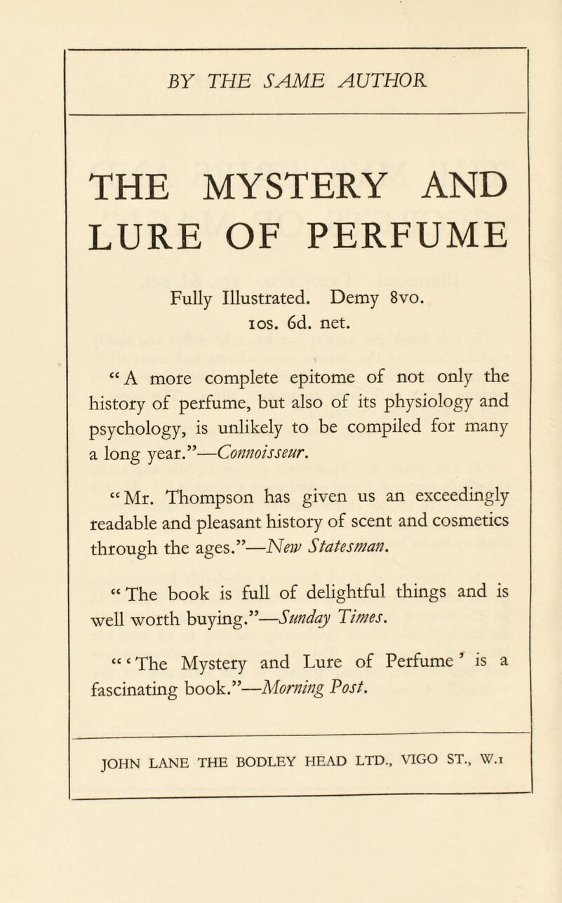 THE MYSTERY AND LURE OF PERFUME Fully Illustrated. Demy 8vo. i os. 6d. net. “ A more complete epitome of not only the history of perfume, but also of its physiology and psychology, is unlikely to be compiled for many a long year.”—Connoisseur. “ Mr. Thompson has given us an exceedingly readable and pleasant history of scent and cosmetics through the ages.”—New Statesman. “The book is full of delightful things and is well worth buying.”—Sunday Times. “ * The Mystery and Lure of Perfume ’ is a fascinating book.”—Morning Post. JOHN LANE THE BODLEY HEAD LTD., VIGO ST., W.i