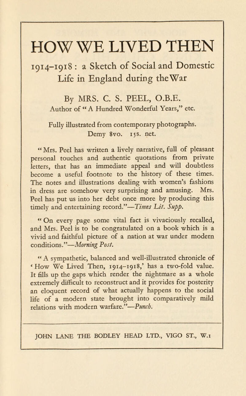 HOW WE LIVED THEN 1914-1918 : a Sketch of Social and Domestic Life in England during the War By MRS. C. S. PEEL, O.B.E. Author of “A Hundred Wonderful Years,” etc. Fully illustrated from contemporary photographs. Demy 8vo. 15 s. net. “ Mrs. Peel has written a lively narrative, full of pleasant personal touches and authentic quotations from private letters, that has an immediate appeal and will doubtless become a useful footnote to the history of these times. The notes and illustrations dealing with women’s fashions in dress are somehow very surprising and amusing. Mrs. Peel has put us into her debt once more by producing this timely and entertaining record.”—Times Lit. Supp. “ On every page some vital fact is vivaciously recalled, and Mrs. Peel is to be congratulated on a book which is a vivid and faithful picture of a nation at war under modern conditions.”—Morning Post. “ A sympathetic, balanced and well-illustrated chronicle of ‘How We Lived Then, 1914-1918,’ has a two-fold value. It fills up the gaps which render the nightmare as a whole extremely difficult to reconstruct and it provides for posterity an eloquent record of what actually happens to the social life of a modern state brought into comparatively mild relations with modern warfare.”—Punch.