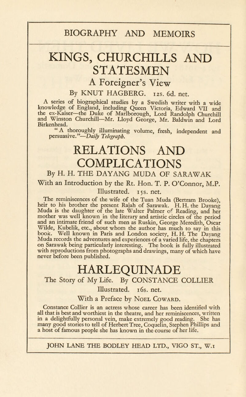 BIOGRAPHY AND MEMOIRS KINGS, CHURCHILLS AND STATESMEN A Foreigner’s View By KNUT HAGBERG. 12s. 6d. net. A series of biographical studies by a Swedish writer with a wide knowledge of England, including Queen Victoria, Edward VII and the ex-Kaiser—the Duke of Marlborough, Lord Randolph Churchill and Winston Churchill—Mr. Lloyd George, Mr. Baldwin and Lord Birkenhead. “A thoroughly illuminating volume, fresh, independent and persuasive. ”—Daily Telegraph. RELATIONS AND COMPLICATIONS By H. H. THE DAYANG MUDA OF SARAWAK With an Introduction by the Rt. Hon. T. P. O’Connor, M.P. Illustrated. 15s. net. The reminiscences of the wife of the Tuan Muda (Bertram Brooke), heir to his brother the present Rajah of Sarawak. H. H. the Dayang Muda is the daughter of the late Walter Palmer or Reading, and her mother was well known in the literary and artistic circles of the period and an intimate friend of such men as Ruskin, George Meredith, Oscar Wilde, Kubelik, etc., about whom the author has much to say in this booit. Well known in Paris and London society, H. H. The Dayang Muda records the adventures and experiences of a varied life, the chapters on Sarawak being particularly interesting. The book is fully illustrated with reproductions from photographs and drawings, many of which have never before been published. HARLEQUINADE The Story of My Life. By CONSTANCE COLLIER Illustrated. 16s. net. With a Preface by Noel Coward. Constance Collier is an actress whose career has been identified with all that is best and worthiest in the theatre, and her reminiscences, written in a delightfully personal vein, make extremely good reading. She has many good stories to tell of Herbert Tree, Coquelin, Stephen Phillips and a host of famous people she has known in the course of her life.