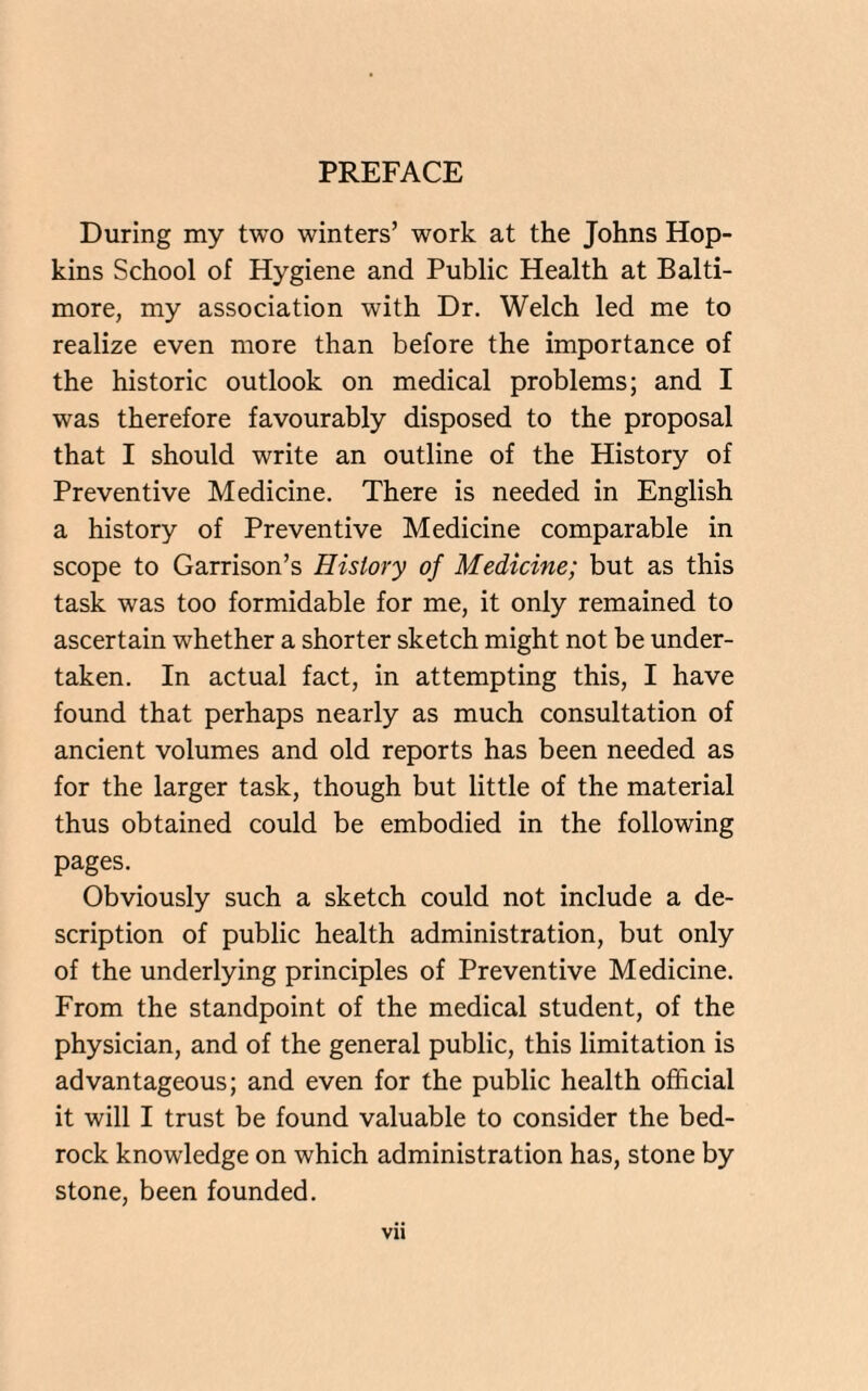 PREFACE During my two winters’ work at the Johns Hop¬ kins School of Hygiene and Public Health at Balti¬ more, my association with Dr. Welch led me to realize even more than before the importance of the historic outlook on medical problems; and I was therefore favourably disposed to the proposal that I should write an outline of the History of Preventive Medicine. There is needed in English a history of Preventive Medicine comparable in scope to Garrison’s History of Medicine; but as this task was too formidable for me, it only remained to ascertain whether a shorter sketch might not be under¬ taken. In actual fact, in attempting this, I have found that perhaps nearly as much consultation of ancient volumes and old reports has been needed as for the larger task, though but little of the material thus obtained could be embodied in the following pages. Obviously such a sketch could not include a de¬ scription of public health administration, but only of the underlying principles of Preventive Medicine. From the standpoint of the medical student, of the physician, and of the general public, this limitation is advantageous; and even for the public health official it will I trust be found valuable to consider the bed¬ rock knowledge on which administration has, stone by stone, been founded. Vll