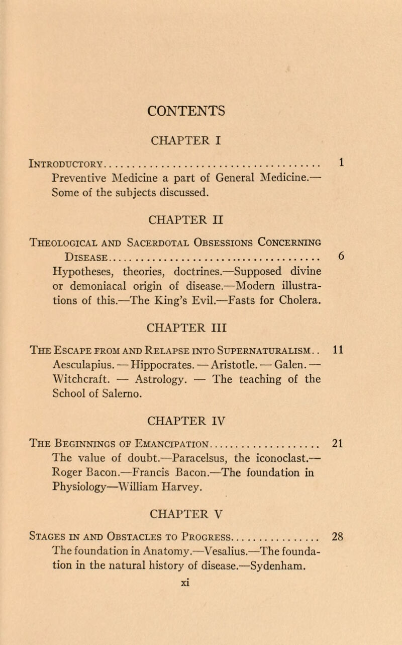 CONTENTS CHAPTER I Introductory. 1 Preventive Medicine a part of General Medicine.— Some of the subjects discussed. CHAPTER II Theological and Sacerdotal Obsessions Concerning Disease. 6 Hypotheses, theories, doctrines.—Supposed divine or demoniacal origin of disease.—Modern illustra¬ tions of this.—The King’s Evil.—Fasts for Cholera. CHAPTER III The Escape from and Relapse into Supernaturalism .. 11 Aesculapius. — Hippocrates. — Aristotle. — Galen. — Witchcraft. — Astrology. — The teaching of the School of Salerno. CHAPTER IV The Beginnings of Emancipation. 21 The value of doubt.—Paracelsus, the iconoclast.— Roger Bacon.—Francis Bacon.—The foundation in Physiology—William Harvey. CHAPTER V Stages in and Obstacles to Progress. 28 The foundation in Anatomy.—Vesalius.—The founda¬ tion in the natural history of disease.—Sydenham.