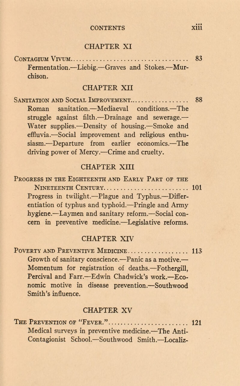 CHAPTER XI CoNTAGIUM VlVUM. 83 Fermentation.—Liebig.—Graves and Stokes.—Mur¬ chison. CHAPTER XII Sanitation and Social Improvement. 88 Roman sanitation.—Mediaeval conditions.—The struggle against filth.—Drainage and sewerage.— Water supplies.—Density of housing.—Smoke and effluvia.—Social improvement and religious enthu¬ siasm.—Departure from earlier economics.—The driving power of Mercy.—Crime and cruelty. CHAPTER Xni Progress in the Eighteenth and Early Part of the Nineteenth Century. 101 Progress in twilight.—Plague and Typhus.—Differ¬ entiation of typhus and typhoid.—Pringle and Army hygiene.—Laymen and sanitary reform.—Social con¬ cern in preventive medicine.—Legislative reforms. CHAPTER XIV Poverty and Preventive Medicine. 113 Growth of sanitary conscience.—Panic as a motive.— Momentum for registration of deaths.—Fothergill, Percival and Farr.—Edwin Chadwick’s work.—Eco¬ nomic motive in disease prevention.—Southwood Smith’s influence. CHAPTER XV The Prevention of “Fever.”. 121 Medical surveys in preventive medicine.—The Anti- Contagionist School.—Southwood Smith.—Localiz-