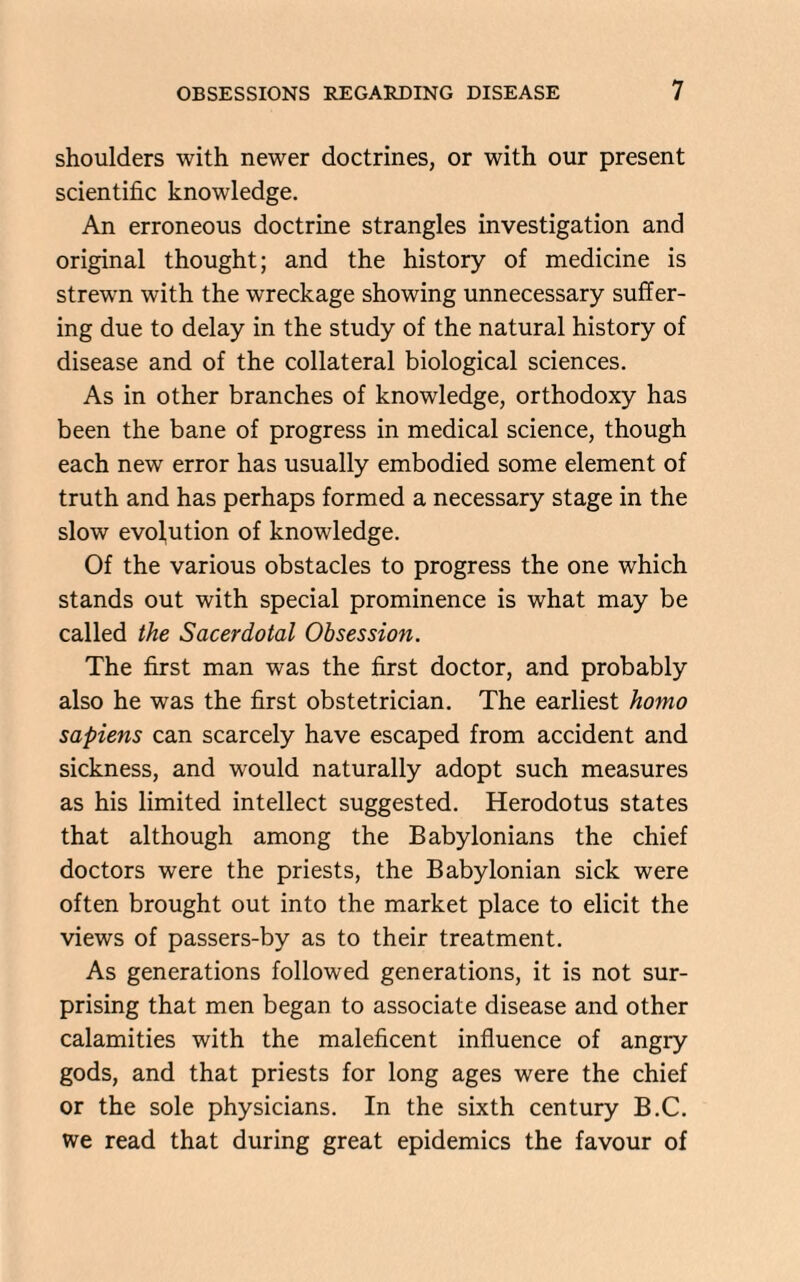 shoulders with newer doctrines, or with our present scientific knowledge. An erroneous doctrine strangles investigation and original thought; and the history of medicine is strewn with the wreckage showing unnecessary suffer¬ ing due to delay in the study of the natural history of disease and of the collateral biological sciences. As in other branches of knowledge, orthodoxy has been the bane of progress in medical science, though each new error has usually embodied some element of truth and has perhaps formed a necessary stage in the slow evolution of knowledge. Of the various obstacles to progress the one which stands out with special prominence is what may be called the Sacerdotal Obsession. The first man was the first doctor, and probably also he was the first obstetrician. The earliest homo sapiens can scarcely have escaped from accident and sickness, and would naturally adopt such measures as his limited intellect suggested. Herodotus states that although among the Babylonians the chief doctors were the priests, the Babylonian sick were often brought out into the market place to elicit the views of passers-by as to their treatment. As generations followed generations, it is not sur¬ prising that men began to associate disease and other calamities with the maleficent influence of angry gods, and that priests for long ages were the chief or the sole physicians. In the sixth century B.C. we read that during great epidemics the favour of