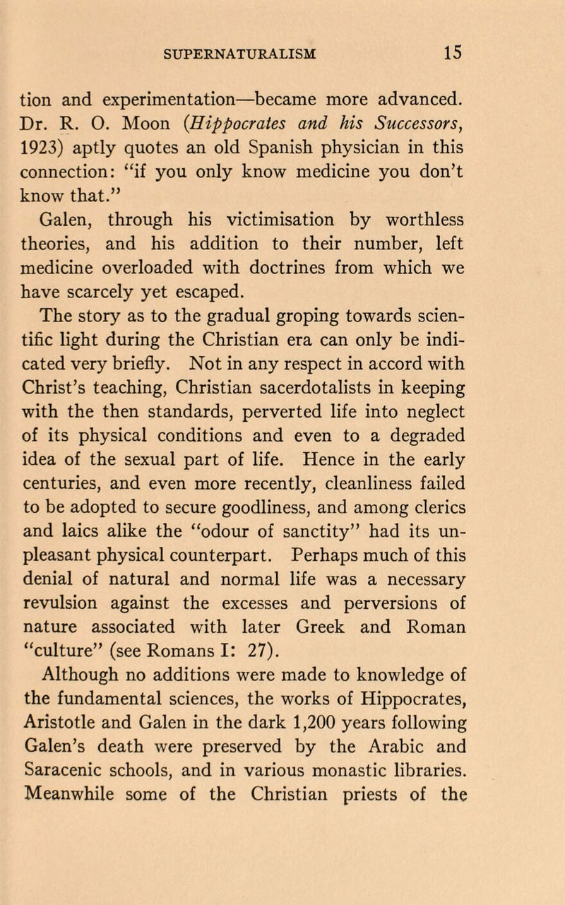 tion and experimentation—became more advanced. Dr. R. O. Moon (.Hippocrates and his Successors, 1923) aptly quotes an old Spanish physician in this connection: “if you only know medicine you don’t know that.” Galen, through his victimisation by worthless theories, and his addition to their number, left medicine overloaded with doctrines from which we have scarcely yet escaped. The story as to the gradual groping towards scien¬ tific light during the Christian era can only be indi¬ cated very briefly. Not in any respect in accord with Christ’s teaching, Christian sacerdotalists in keeping with the then standards, perverted life into neglect of its physical conditions and even to a degraded idea of the sexual part of life. Hence in the early centuries, and even more recently, cleanliness failed to be adopted to secure goodliness, and among clerics and laics alike the “odour of sanctity” had its un¬ pleasant physical counterpart. Perhaps much of this denial of natural and normal life was a necessary revulsion against the excesses and perversions of nature associated with later Greek and Roman “culture” (see Romans I: 27). Although no additions were made to knowledge of the fundamental sciences, the works of Hippocrates, Aristotle and Galen in the dark 1,200 years following Galen’s death were preserved by the Arabic and Saracenic schools, and in various monastic libraries. Meanwhile some of the Christian priests of the