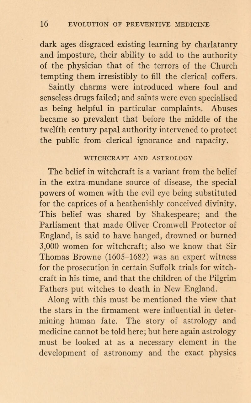 dark ages disgraced existing learning by charlatanry and imposture, their ability to add to the authority of the physician that of the terrors of the Church tempting them irresistibly to fill the clerical coffers. Saintly charms were introduced where foul and senseless drugs failed; and saints were even specialised as being helpful in particular complaints. Abuses became so prevalent that before the middle of the twelfth century papal authority intervened to protect the public from clerical ignorance and rapacity. WITCHCRAFT AND ASTROLOGY The belief in witchcraft is a variant from the belief in the extra-mundane source of disease, the special powers of women with the evil eye being substituted for the caprices of a heathenishly conceived divinity. This belief was shared by Shakespeare; and the Parliament that made Oliver Cromwell Protector of England, is said to have hanged, drowned or burned 3,000 women for witchcraft; also we know that Sir Thomas Browne (1605-1682) was an expert witness for the prosecution in certain Suffolk trials for witch¬ craft in his time, and that the children of the Pilgrim Fathers put witches to death in New England. Along with this must be mentioned the view that the stars in the firmament were influential in deter¬ mining human fate. The story of astrology and medicine cannot be told here; but here again astrology must be looked at as a necessary element in the development of astronomy and the exact physics