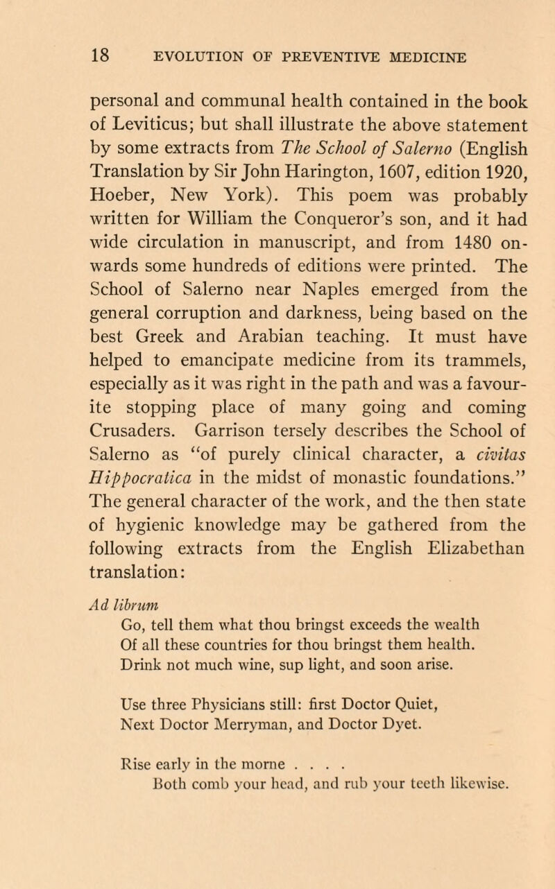 personal and communal health contained in the book of Leviticus; but shall illustrate the above statement by some extracts from The School of Salerno (English Translation by Sir John Harington, 1607, edition 1920, Hoeber, New York). This poem was probably written for William the Conqueror’s son, and it had wide circulation in manuscript, and from 1480 on¬ wards some hundreds of editions were printed. The School of Salerno near Naples emerged from the general corruption and darkness, being based on the best Greek and Arabian teaching. It must have helped to emancipate medicine from its trammels, especially as it was right in the path and was a favour¬ ite stopping place of many going and coming Crusaders. Garrison tersely describes the School of Salerno as “of purely clinical character, a civitas Hippocratica in the midst of monastic foundations.” The general character of the work, and the then state of hygienic knowledge may be gathered from the following extracts from the English Elizabethan translation: Ad librum Go, tell them what thou bringst exceeds the wealth Of all these countries for thou bringst them health. Drink not much wine, sup light, and soon arise. Use three Physicians still: first Doctor Quiet, Next Doctor Merryman, and Doctor Dyet. Rise early in the morne .... Both comb your head, and rub your teeth likewise.