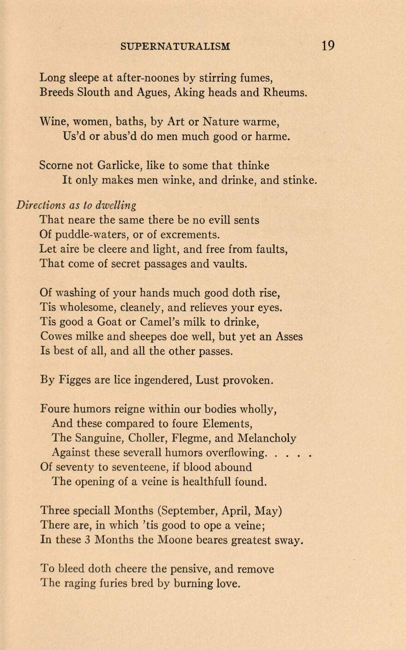 Long sleepe at after-noones by stirring fumes, Breeds Slouth and Agues, Aking heads and Rheums. Wine, women, baths, by Art or Nature warme, Us’d or abus’d do men much good or harme. Scorne not Garlicke, like to some that thinke It only makes men winke, and drinke, and stinke. Directions as to dwelling That neare the same there be no evill sents Of puddle-waters, or of excrements. Let aire be cleere and light, and free from faults, That come of secret passages and vaults. Of washing of your hands much good doth rise, Tis wholesome, cleanely, and relieves your eyes. Tis good a Goat or Camel’s milk to drinke, Cowes milke and sheepes doe well, but yet an Asses Is best of all, and all the other passes. By Figges are lice ingendered, Lust provoken. Foure humors reigne within our bodies wholly, And these compared to foure Elements, The Sanguine, Choller, Flegme, and Melancholy Against these severall humors overflowing. Of seventy to seventeene, if blood abound The opening of a veine is healthfull found. Three speciall Months (September, April, May) There are, in which ’tis good to ope a veine; In these 3 Months the Moone beares greatest sway. To bleed doth cheere the pensive, and remove The raging furies bred by burning love.