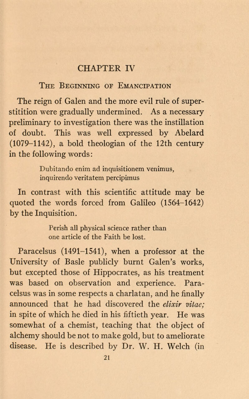 CHAPTER IV The Beginning of Emancipation The reign of Galen and the more evil rule of super- stitition were gradually undermined. As a necessary preliminary to investigation there was the instillation of doubt. This was well expressed by Abelard (1079-1142), a bold theologian of the 12th century in the following words: Dubitando enim ad inquisitionem venimus, inquirendo veritatem percipimus In contrast with this scientific attitude may be quoted the words forced from Galileo (1564-1642) by the Inquisition. Perish all physical science rather than one article of the Faith be lost. Paracelsus (1491-1541), when a professor at the University of Basle publicly burnt Galen’s works, but excepted those of Hippocrates, as his treatment was based on observation and experience. Para¬ celsus was in some respects a charlatan, and he finally announced that he had discovered the elixir vitae; in spite of which he died in his fiftieth year. He was somewhat of a chemist, teaching that the object of alchemy should be not to make gold, but to ameliorate disease. He is described by Dr. W. H. Welch (in