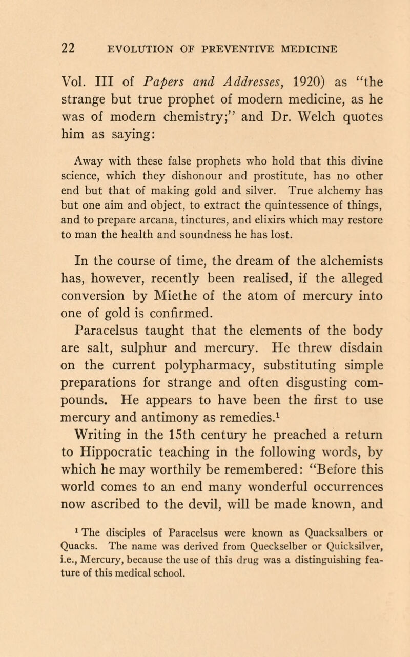 Vol. Ill of Papers and Addresses, 1920) as “the strange but true prophet of modern medicine, as he was of modern chemistry;” and Dr. Welch quotes him as saying: Away with these false prophets who hold that this divine science, which they dishonour and prostitute, has no other end but that of making gold and silver. True alchemy has but one aim and object, to extract the quintessence of things, and to prepare arcana, tinctures, and elixirs which may restore to man the health and soundness he has lost. In the course of time, the dream of the alchemists has, however, recently been realised, if the alleged conversion by Miethe of the atom of mercury into one of gold is confirmed. Paracelsus taught that the elements of the body are salt, sulphur and mercury. He threw disdain on the current polypharmacy, substituting simple preparations for strange and often disgusting com¬ pounds. He appears to have been the first to use mercury and antimony as remedies.1 Writing in the 15th century he preached a return to Hippocratic teaching in the following words, by which he may worthily be remembered: “Before this world comes to an end many wonderful occurrences now ascribed to the devil, will be made known, and 1 The disciples of Paracelsus were known as Quacksalbers or Quacks. The name was derived from Queckselber or Quicksilver, i.e., Mercury, because the use of this drug was a distinguishing fea¬ ture of this medical school.