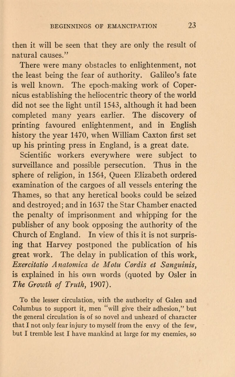 then it will be seen that they are only the result of natural causes.” There were many obstacles to enlightenment, not the least being the fear of authority. Galileo’s fate is well known. The epoch-making work of Coper¬ nicus establishing the heliocentric theory of the world did not see the light until 1543, although it had been completed many years earlier. The discovery of printing favoured enlightenment, and in English history the year 1470, when William Caxton first set up his printing press in England, is a great date. Scientific workers everywhere were subject to surveillance and possible persecution. Thus in the sphere of religion, in 1564, Queen Elizabeth ordered examination of the cargoes of all vessels entering the Thames, so that any heretical books could be seized and destroyed; and in 1637 the Star Chamber enacted the penalty of imprisonment and whipping for the publisher of any book opposing the authority of the Church of England. In view of this it is not surpris¬ ing that Harvey postponed the publication of his great work. The delay in publication of this work, Exercitatio Anatomica de Motu Cordis et Sanguinis, is explained in his own words (quoted by Osier in The Growth of Truth, 1907). To the lesser circulation, with the authority of Galen and Columbus to support it, men “will give their adhesion,” but the general circulation is of so novel and unheard of character that I not only fear injury to myself from the envy of the few, but I tremble lest I have mankind at large for my enemies, so