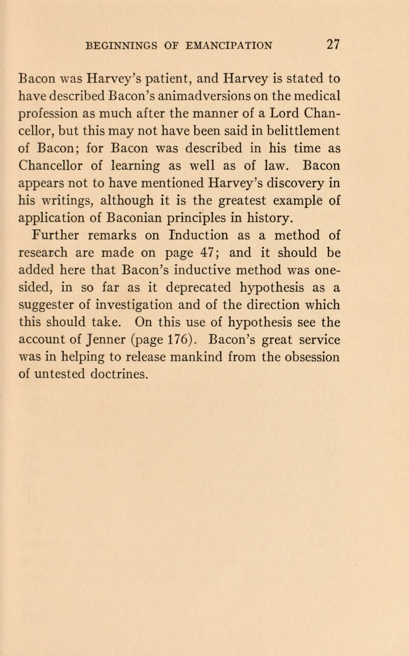 Bacon was Harvey’s patient, and Harvey is stated to have described Bacon’s animadversions on the medical profession as much after the manner of a Lord Chan¬ cellor, but this may not have been said in belittlement of Bacon; for Bacon was described in his time as Chancellor of learning as well as of law. Bacon appears not to have mentioned Harvey’s discovery in his writings, although it is the greatest example of application of Baconian principles in history. Further remarks on Induction as a method of research are made on page 47; and it should be added here that Bacon’s inductive method was one¬ sided, in so far as it deprecated hypothesis as a suggester of investigation and of the direction which this should take. On this use of hypothesis see the account of Jenner (page 176). Bacon’s great service was in helping to release mankind from the obsession of untested doctrines.