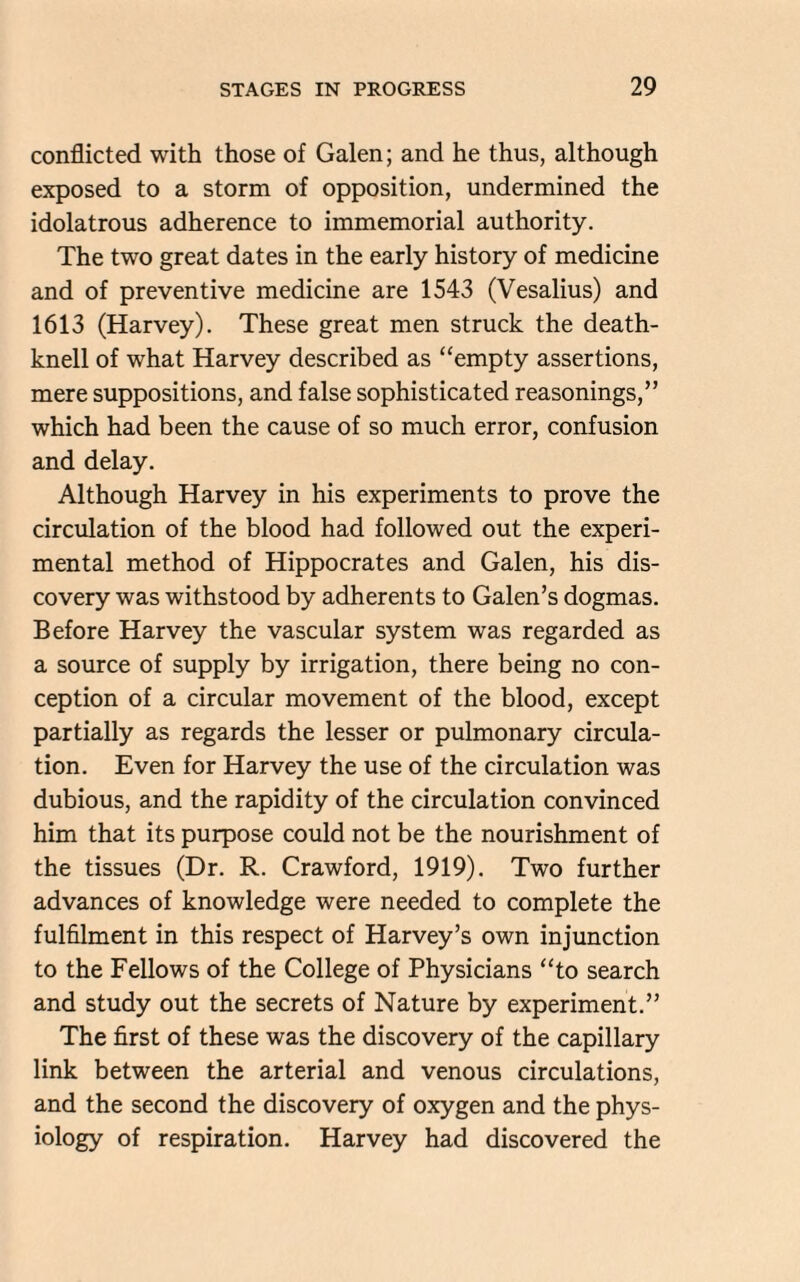 conflicted with those of Galen; and he thus, although exposed to a storm of opposition, undermined the idolatrous adherence to immemorial authority. The two great dates in the early history of medicine and of preventive medicine are 1543 (Vesalius) and 1613 (Harvey). These great men struck the death- knell of wThat Harvey described as “empty assertions, mere suppositions, and false sophisticated reasonings,” which had been the cause of so much error, confusion and delay. Although Harvey in his experiments to prove the circulation of the blood had followed out the experi¬ mental method of Hippocrates and Galen, his dis¬ covery was withstood by adherents to Galen’s dogmas. Before Harvey the vascular system was regarded as a source of supply by irrigation, there being no con¬ ception of a circular movement of the blood, except partially as regards the lesser or pulmonary circula¬ tion. Even for Harvey the use of the circulation was dubious, and the rapidity of the circulation convinced him that its purpose could not be the nourishment of the tissues (Dr. R. Crawford, 1919). Two further advances of knowledge were needed to complete the fulfilment in this respect of Harvey’s own injunction to the Fellows of the College of Physicians “to search and study out the secrets of Nature by experiment.” The first of these was the discovery of the capillary link between the arterial and venous circulations, and the second the discovery of oxygen and the phys¬ iology of respiration. Harvey had discovered the
