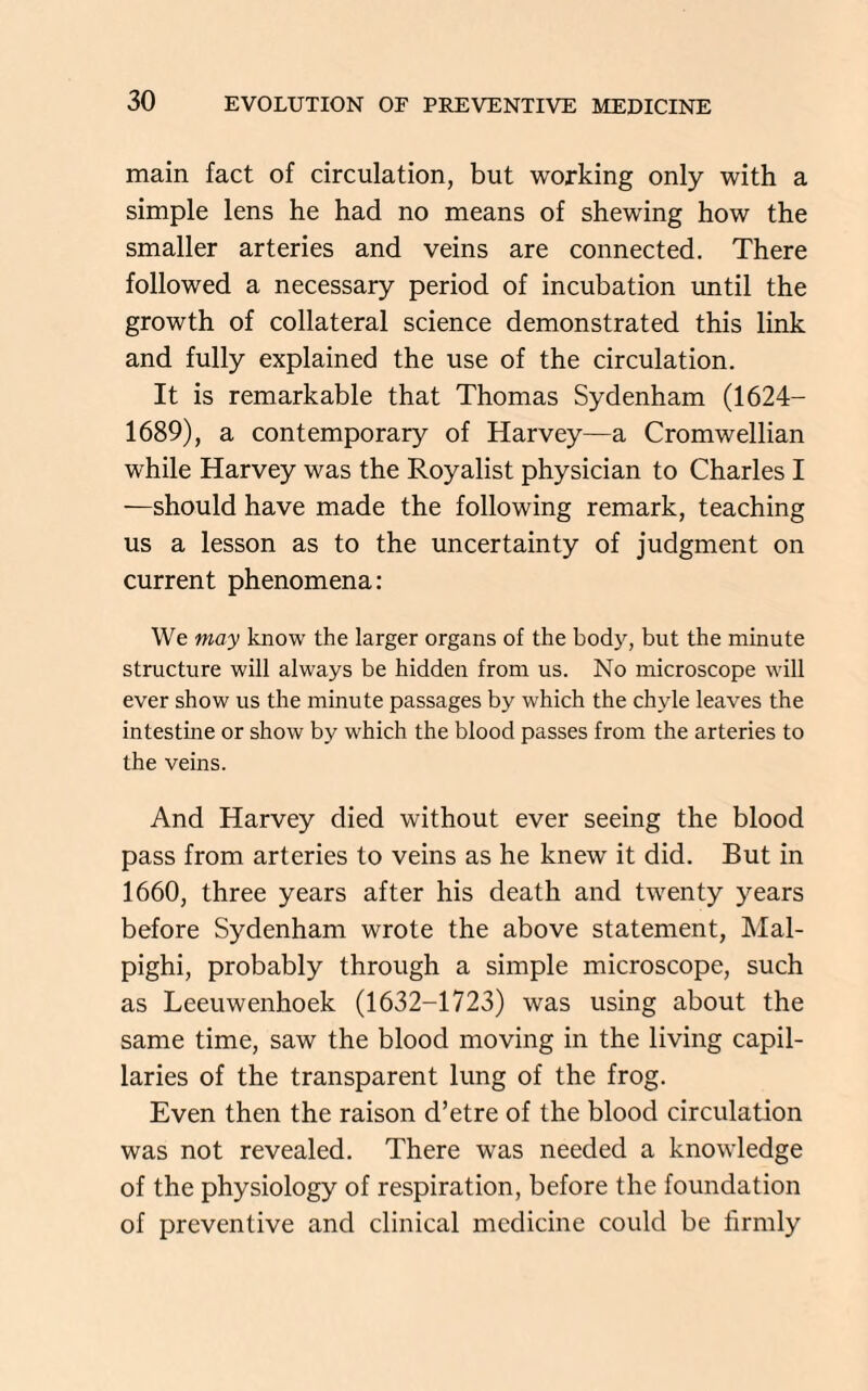 main fact of circulation, but working only with a simple lens he had no means of shewing how the smaller arteries and veins are connected. There followed a necessary period of incubation until the growth of collateral science demonstrated this link and fully explained the use of the circulation. It is remarkable that Thomas Sydenham (1624- 1689), a contemporary of Harvey—a Cromwellian while Harvey was the Royalist physician to Charles I —should have made the following remark, teaching us a lesson as to the uncertainty of judgment on current phenomena: We may know the larger organs of the body, but the minute structure will always be hidden from us. No microscope will ever show us the minute passages by which the chyle leaves the intestine or show by which the blood passes from the arteries to the veins. And Harvey died without ever seeing the blood pass from arteries to veins as he knew it did. But in 1660, three years after his death and twenty years before Sydenham wrote the above statement, Mal¬ pighi, probably through a simple microscope, such as Leeuwenhoek (1632-1723) was using about the same time, saw the blood moving in the living capil¬ laries of the transparent lung of the frog. Even then the raison d’etre of the blood circulation was not revealed. There was needed a knowledge of the physiology of respiration, before the foundation of preventive and clinical medicine could be firmly