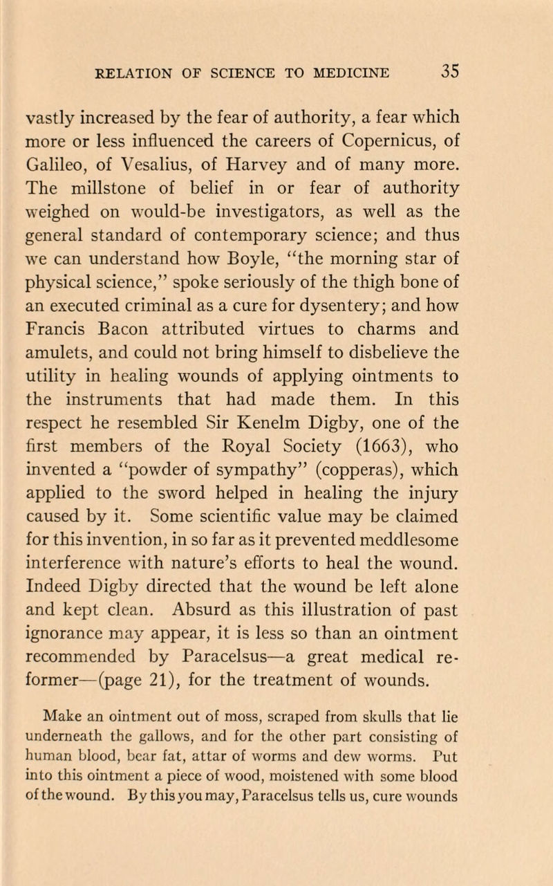 vastly increased by the fear of authority, a fear which more or less influenced the careers of Copernicus, of Galileo, of Vesalius, of Harvey and of many more. The millstone of belief in or fear of authority weighed on would-be investigators, as well as the general standard of contemporary science; and thus we can understand how Boyle, “the morning star of physical science,” spoke seriously of the thigh bone of an executed criminal as a cure for dysentery; and how Francis Bacon attributed virtues to charms and amulets, and could not bring himself to disbelieve the utility in healing wounds of applying ointments to the instruments that had made them. In this respect he resembled Sir Kenelm Digby, one of the first members of the Royal Society (1663), who invented a “powder of sympathy” (copperas), which applied to the sword helped in healing the injury caused by it. Some scientific value may be claimed for this invention, in so far as it prevented meddlesome interference with nature’s efforts to heal the wound. Indeed Digby directed that the wound be left alone and kept clean. Absurd as this illustration of past ignorance may appear, it is less so than an ointment recommended by Paracelsus—a great medical re¬ former—(page 21), for the treatment of wounds. Make an ointment out of moss, scraped from skulls that lie underneath the gallows, and for the other part consisting of human blood, bear fat, attar of worms and dew worms. Tut into this ointment a piece of wood, moistened with some blood of the wound. By thisyou may, Paracelsus tells us, cure wounds