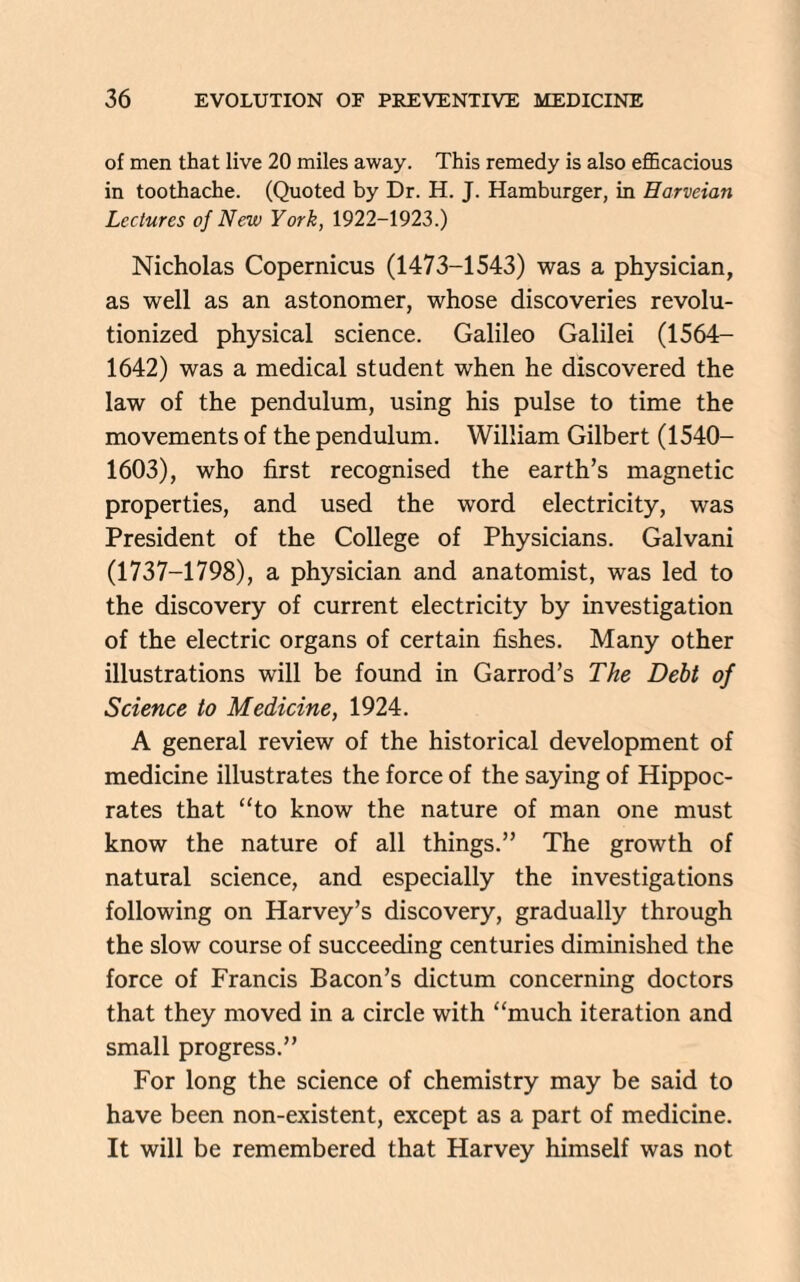of men that live 20 miles away. This remedy is also efficacious in toothache. (Quoted by Dr. H. J. Hamburger, in Harveian Lectures of New York, 1922-1923.) Nicholas Copernicus (1473-1543) was a physician, as well as an astonomer, whose discoveries revolu¬ tionized physical science. Galileo Galilei (1564— 1642) was a medical student when he discovered the law of the pendulum, using his pulse to time the movements of the pendulum. William Gilbert (1540- 1603), who first recognised the earth’s magnetic properties, and used the word electricity, was President of the College of Physicians. Galvani (1737-1798), a physician and anatomist, was led to the discovery of current electricity by investigation of the electric organs of certain fishes. Many other illustrations will be found in Garrod’s The Debt of Science to Medicine, 1924. A general review of the historical development of medicine illustrates the force of the saying of Hippoc¬ rates that “to know the nature of man one must know the nature of all things.” The growth of natural science, and especially the investigations following on Harvey’s discovery, gradually through the slow course of succeeding centuries diminished the force of Francis Bacon’s dictum concerning doctors that they moved in a circle with “much iteration and small progress.” For long the science of chemistry may be said to have been non-existent, except as a part of medicine. It will be remembered that Harvey himself was not