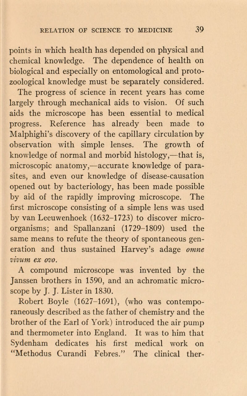 points in which health has depended on physical and chemical knowledge. The dependence of health on biological and especially on entomological and proto- zoological knowledge must be separately considered. The progress of science in recent years has come largely through mechanical aids to vision. Of such aids the microscope has been essential to medical progress. Reference has already been made to Malphighi’s discovery of the capillary circulation by observation with simple lenses. The growth of knowledge of normal and morbid histology,-—that is, microscopic anatomy,—accurate knowledge of para¬ sites, and even our knowledge of disease-causation opened out by bacteriology, has been made possible by aid of the rapidly improving microscope. The first microscope consisting of a simple lens was used by van Leeuwenhoek (1632-1723) to discover micro¬ organisms; and Spallanzani (1729-1809) used the same means to refute the theory of spontaneous gen¬ eration and thus sustained Harvey’s adage omne vivum ex ovo. A compound microscope was invented by the Janssen brothers in 1590, and an achromatic micro¬ scope by J. J. Lister in 1830. Robert Boyle (1627-1691), (who was contempo¬ raneously described as the father of chemistry and the brother of the Earl of York) introduced the air pump and thermometer into England. It was to him that Sydenham dedicates his first medical work on “Methodus Curandi Febres.” The clinical ther-