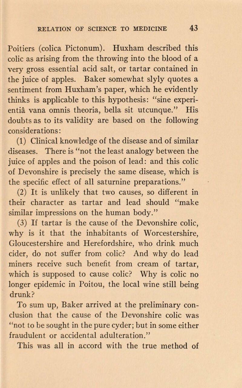 Poitiers (colica Pictonum). Huxham described this colic as arising from the throwing into the blood of a very gross essential acid salt, or tartar contained in the juice of apples. Baker somewhat slyly quotes a sentiment from Huxham’s paper, which he evidently thinks is applicable to this hypothesis: “sine experi- entia vana omnis theoria, bella sit utcunque.” His doubts as to its validity are based on the following considerations: (1) Clinical knowledge of the disease and of similar diseases. There is “not the least analogy between the juice of apples and the poison of lead: and this colic of Devonshire is precisely the same disease, which is the specific effect of all saturnine preparations.” (2) It is unlikely that two causes, so different in their character as tartar and lead should “make similar impressions on the human body.” (3) If tartar is the cause of the Devonshire colic, why is it that the inhabitants of Worcestershire, Gloucestershire and Herefordshire, who drink much cider, do not suffer from colic? And why do lead miners receive such benefit from cream of tartar, which is supposed to cause colic? Why is colic no longer epidemic in Poitou, the local wine still being drunk? To sum up, Baker arrived at the preliminary con¬ clusion that the cause of the Devonshire colic was “not to be sought in the pure cyder; but in some either fraudulent or accidental adulteration.” This was all in accord with the true method of