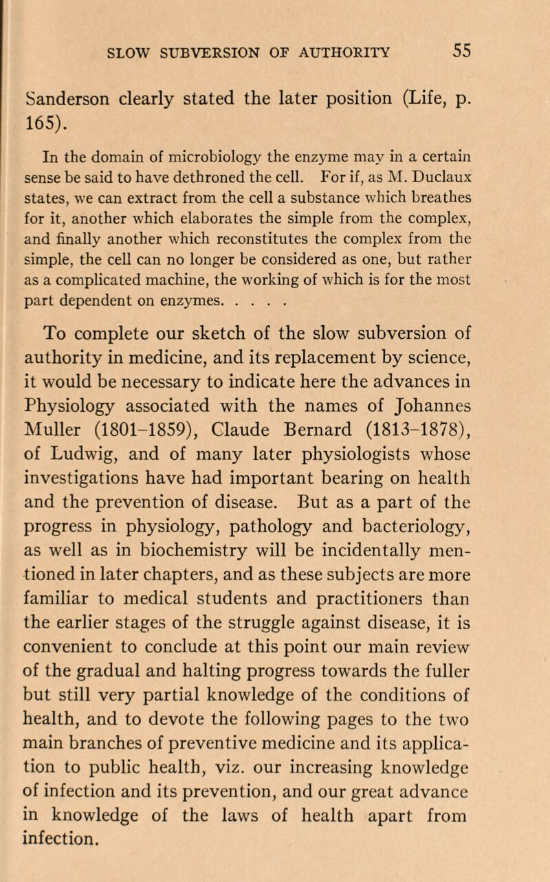 Sanderson clearly stated the later position (Life, p. 165). In the domain of microbiology the enzyme may in a certain sense be said to have dethroned the cell. For if, as M. Duclaux states, we can extract from the cell a substance which breathes for it, another which elaborates the simple from the complex, and finally another which reconstitutes the complex from the simple, the cell can no longer be considered as one, but rather as a complicated machine, the working of which is for the most part dependent on enzymes. To complete our sketch of the slow subversion of authority in medicine, and its replacement by science, it would be necessary to indicate here the advances in Physiology associated with the names of Johannes Muller (1801-1859), Claude Bernard (1813-1878), of Ludwig, and of many later physiologists whose investigations have had important bearing on health and the prevention of disease. But as a part of the progress in physiology, pathology and bacteriology, as well as in biochemistry will be incidentally men¬ tioned in later chapters, and as these subjects are more familiar to medical students and practitioners than the earlier stages of the struggle against disease, it is convenient to conclude at this point our main review of the gradual and halting progress towards the fuller but still very partial knowledge of the conditions of health, and to devote the following pages to the two main branches of preventive medicine and its applica¬ tion to public health, viz. our increasing knowledge of infection and its prevention, and our great advance in knowledge of the laws of health apart from infection.