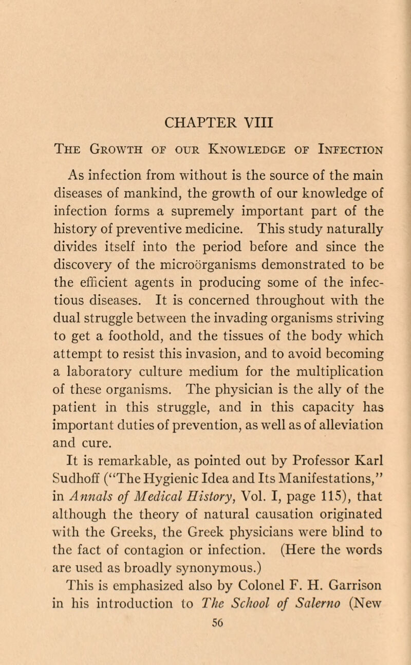 CHAPTER VIII The Growth of our Knowledge of Infection As infection from without is the source of the main diseases of mankind, the growth of our knowledge of infection forms a supremely important part of the history of preventive medicine. This study naturally divides itself into the period before and since the discovery of the microorganisms demonstrated to be the efficient agents in producing some of the infec¬ tious diseases. It is concerned throughout with the dual struggle between the invading organisms striving to get a foothold, and the tissues of the body which attempt to resist this invasion, and to avoid becoming a laboratory culture medium for the multiplication of these organisms. The physician is the ally of the patient in this struggle, and in this capacity has important duties of prevention, as well as of alleviation and cure. It is remarkable, as pointed out by Professor Karl Sudhofi (“The Hygienic Idea and Its Manifestations,” in Annals of Medical History, Vol. I, page 115), that although the theory of natural causation originated with the Greeks, the Greek physicians were blind to the fact of contagion or infection. (Here the words are used as broadly synonymous.) This is emphasized also by Colonel F. H. Garrison in his introduction to The School of Salerno (New