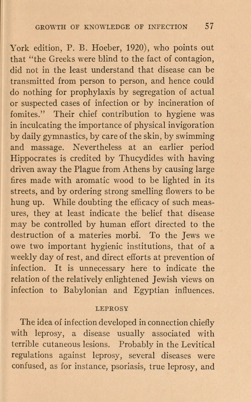 York edition, P. B. Hoeber, 1920), who points out that “the Greeks were blind to the fact of contagion, did not in the least understand that disease can be transmitted from person to person, and hence could do nothing for prophylaxis by segregation of actual or suspected cases of infection or by incineration of fomites.” Their chief contribution to hygiene was in inculcating the importance of physical invigoration by daily gymnastics, by care of the skin, by swimming and massage. Nevertheless at an earlier period Hippocrates is credited by Thucydides with having driven away the Plague from Athens by causing large fires made with aromatic wood to be lighted in its streets, and by ordering strong smelling flowers to be hung up. While doubting the efficacy of such meas¬ ures, they at least indicate the belief that disease may be controlled by human effort directed to the destruction of a materies morbi. To the Jews we owe two important hygienic institutions, that of a weekly day of rest, and direct efforts at prevention of infection. It is unnecessary here to indicate the relation of the relatively enlightened Jewish views on infection to Babylonian and Egyptian influences. LEPROSY The idea of infection developed in connection chiefly with leprosy, a disease usually associated with terrible cutaneous lesions. Probably in the Levitical regulations against leprosy, several diseases were confused, as for instance, psoriasis, true leprosy, and