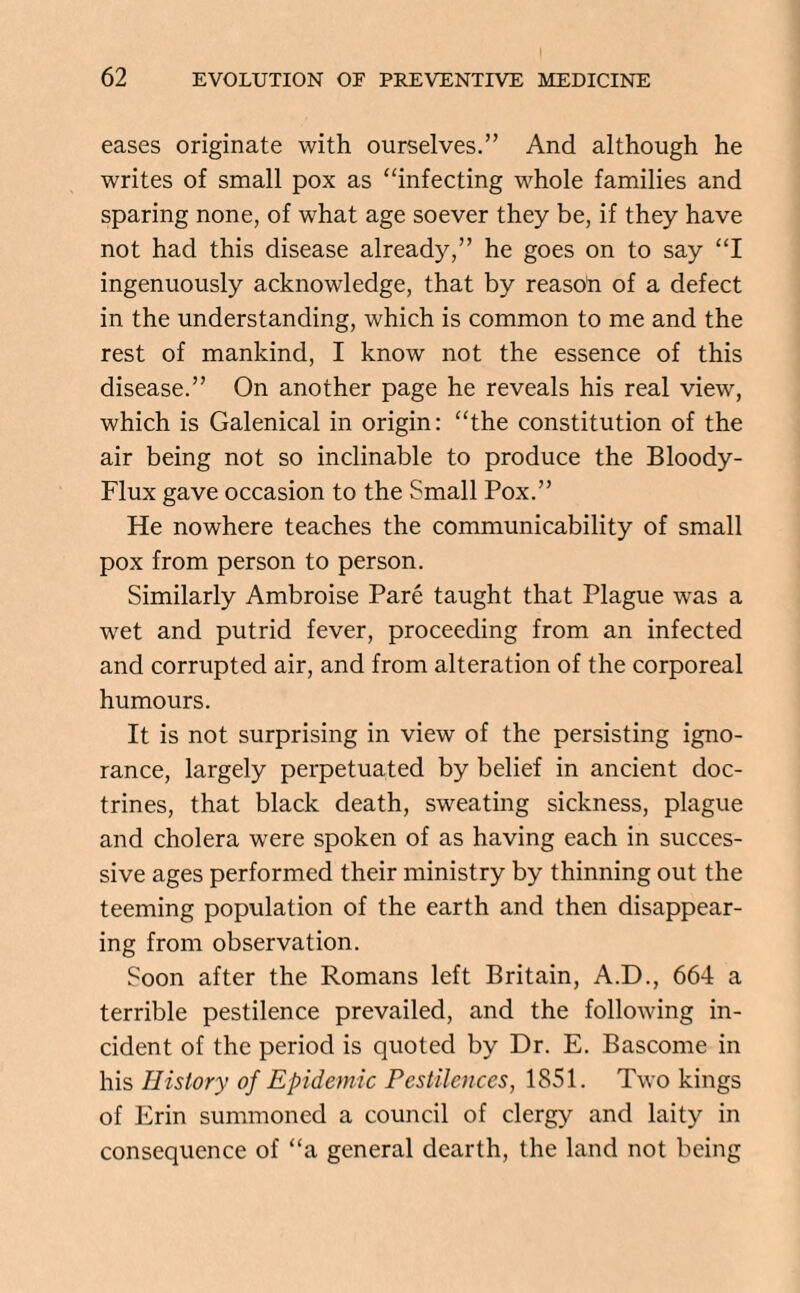 eases originate with ourselves.” And although he writes of small pox as “infecting whole families and sparing none, of what age soever they be, if they have not had this disease already,” he goes on to say “I ingenuously acknowledge, that by reasoli of a defect in the understanding, which is common to me and the rest of mankind, I know not the essence of this disease.” On another page he reveals his real view, which is Galenical in origin: “the constitution of the air being not so inclinable to produce the Bloody- Flux gave occasion to the Small Pox.” He nowhere teaches the communicability of small pox from person to person. Similarly Ambroise Pare taught that Plague -was a wet and putrid fever, proceeding from an infected and corrupted air, and from alteration of the corporeal humours. It is not surprising in view of the persisting igno¬ rance, largely perpetuated by belief in ancient doc¬ trines, that black death, sweating sickness, plague and cholera were spoken of as having each in succes¬ sive ages performed their ministry by thinning out the teeming population of the earth and then disappear¬ ing from observation. Soon after the Romans left Britain, A.D., 664 a terrible pestilence prevailed, and the following in¬ cident of the period is quoted by Dr. E. Bascome in his History of Epidemic Pestilences, 1851. Two kings of Erin summoned a council of clergy and laity in consequence of “a general dearth, the land not being