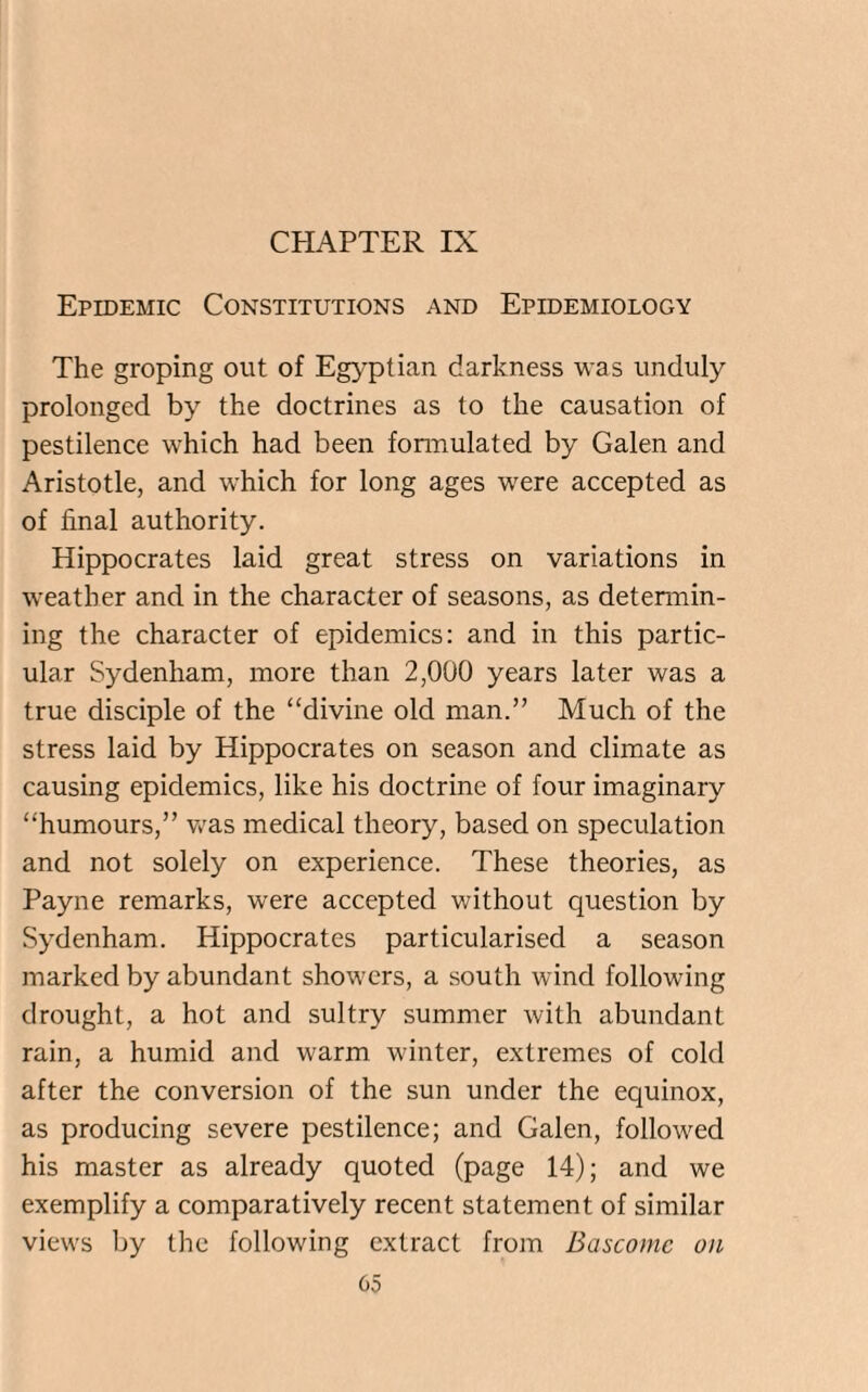 CHAPTER IX Epidemic Constitutions and Epidemiology The groping out of Egyptian darkness was unduly prolonged by the doctrines as to the causation of pestilence which had been formulated by Galen and Aristotle, and which for long ages were accepted as of final authority. Hippocrates laid great stress on variations in weather and in the character of seasons, as determin¬ ing the character of epidemics: and in this partic¬ ular Sydenham, more than 2,000 years later was a true disciple of the “divine old man.” Much of the stress laid by Hippocrates on season and climate as causing epidemics, like his doctrine of four imaginary “humours,” was medical theory, based on speculation and not solely on experience. These theories, as Payne remarks, were accepted without question by Sydenham. Hippocrates particularised a season marked by abundant showers, a south wind following drought, a hot and sultry summer with abundant rain, a humid and warm winter, extremes of cold after the conversion of the sun under the equinox, as producing severe pestilence; and Galen, followed his master as already quoted (page 14); and we exemplify a comparatively recent statement of similar views by the following extract from Bascome on