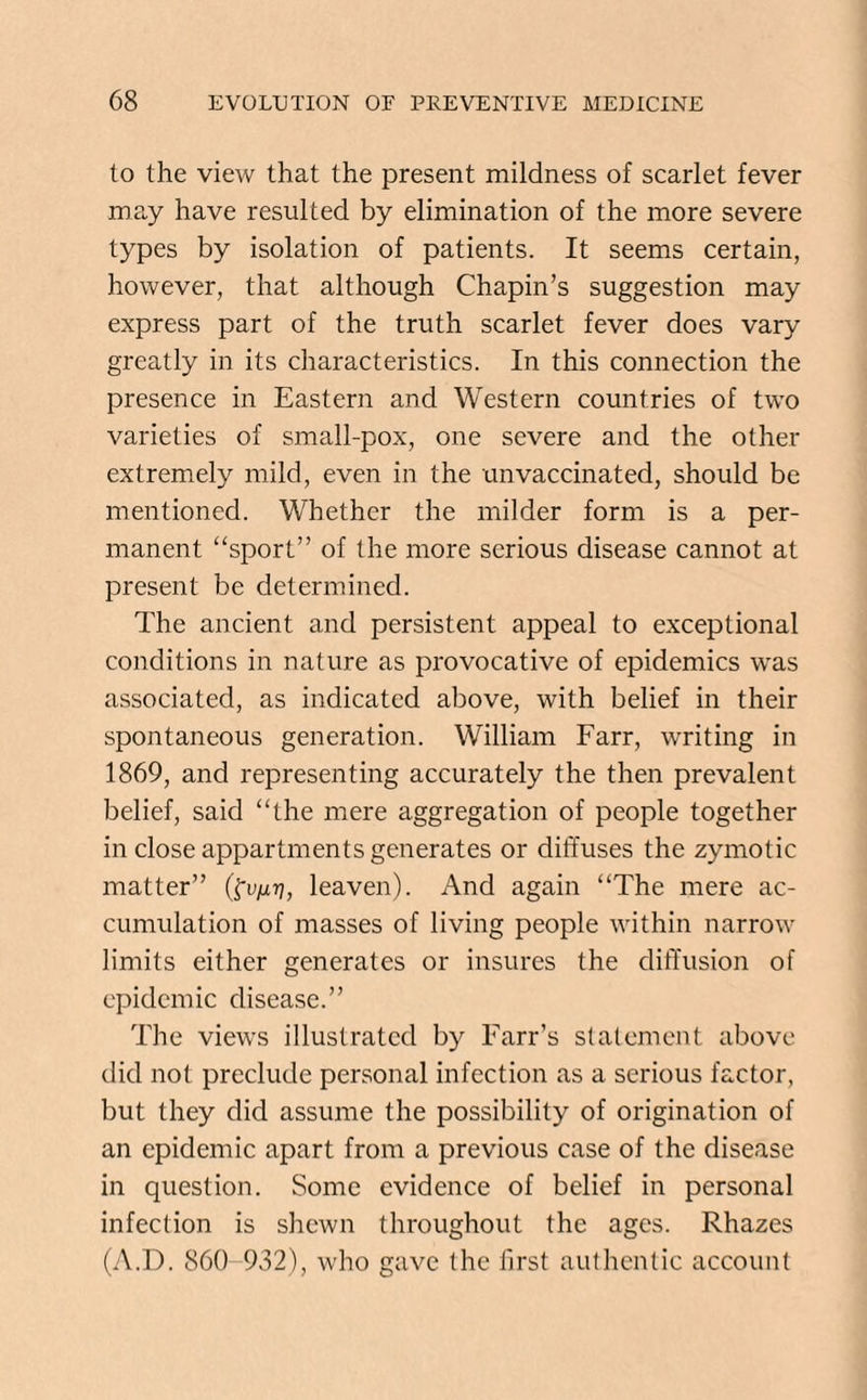 to the view that the present mildness of scarlet fever may have resulted by elimination of the more severe types by isolation of patients. It seems certain, however, that although Chapin’s suggestion may express part of the truth scarlet fever does vary greatly in its characteristics. In this connection the presence in Eastern and Western countries of two varieties of small-pox, one severe and the other extremely mild, even in the unvaccinated, should be mentioned. Whether the milder form is a per¬ manent “sport” of the more serious disease cannot at present be determined. The ancient and persistent appeal to exceptional conditions in nature as provocative of epidemics was associated, as indicated above, with belief in their spontaneous generation. William Farr, writing in 1869, and representing accurately the then prevalent belief, said “the mere aggregation of people together in close appartments generates or diffuses the zymotic matter” (fu/x?7, leaven). And again “The mere ac¬ cumulation of masses of living people within narrow limits either generates or insures the diffusion of epidemic disease.” The views illustrated by Farr’s statement above did not preclude personal infection as a serious factor, but they did assume the possibility of origination of an epidemic apart from a previous case of the disease in question. Some evidence of belief in personal infection is shewn throughout the ages. Rhazes (A.D. 860 932), who gave the first authentic account