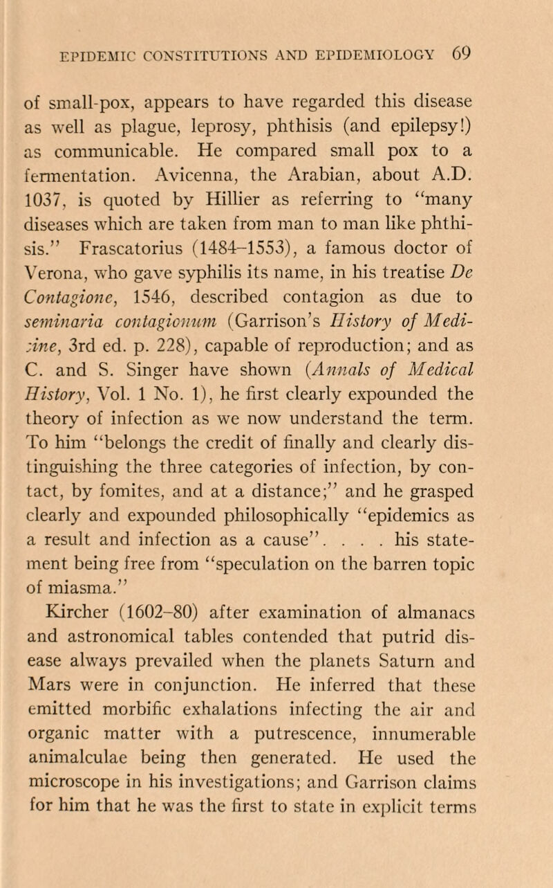 of small pox, appears to have regarded this disease as well as plague, leprosy, phthisis (and epilepsy!) as communicable. He compared small pox to a fennentation. Avicenna, the Arabian, about A.D. 1037, is quoted by Hillier as referring to “many diseases which are taken from man to man like phthi¬ sis.” Frascatorius (1484-1553), a famous doctor of Verona, who gave syphilis its name, in his treatise De Contagionc, 1546, described contagion as due to semin aria contagionum (Garrison’s History of Medi- ;ine, 3rd ed. p. 228), capable of reproduction; and as C. and S. Singer have shown (.Annals of Medical History, Vol. 1 No. 1), he first clearly expounded the theory of infection as we now understand the term. To him “belongs the credit of finally and clearly dis¬ tinguishing the three categories of infection, by con¬ tact, by fomites, and at a distance;” and he grasped clearly and expounded philosophically “epidemics as a result and infection as a cause”. . . . his state¬ ment being free from “speculation on the barren topic of miasma.” Kircher (1602-80) after examination of almanacs and astronomical tables contended that putrid dis¬ ease always prevailed when the planets Saturn and Mars were in conjunction. Fie inferred that these emitted morbific exhalations infecting the air and organic matter with a putrescence, innumerable animalculae being then generated. He used the microscope in his investigations; and Garrison claims for him that he was the first to state in explicit terms