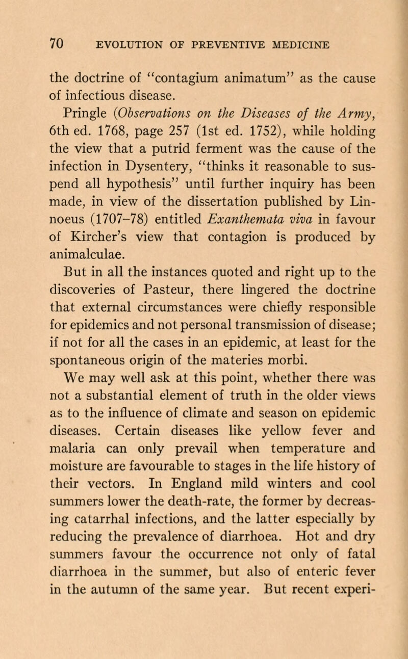the doctrine of “contagium animatum” as the cause of infectious disease. Pringle (Observations on the Diseases of the Army, 6th ed. 1768, page 257 (1st ed. 1752), while holding the view that a putrid ferment was the cause of the infection in Dysentery, “thinks it reasonable to sus¬ pend all hypothesis’’ until further inquiry has been made, in view of the dissertation published by Lin- noeus (1707-78) entitled Exanthemata viva in favour of Kircher’s view that contagion is produced by animalculae. But in all the instances quoted and right up to the discoveries of Pasteur, there lingered the doctrine that external circumstances were chiefly responsible for epidemics and not personal transmission of disease; if not for all the cases in an epidemic, at least for the spontaneous origin of the materies morbi. We may well ask at this point, whether there was not a substantial element of truth in the older views as to the influence of climate and season on epidemic diseases. Certain diseases like yellow fever and malaria can only prevail when temperature and moisture are favourable to stages in the life history of their vectors. In England mild winters and cool summers lower the death-rate, the former by decreas¬ ing catarrhal infections, and the latter especially by reducing the prevalence of diarrhoea. Hot and dry summers favour the occurrence not only of fatal diarrhoea in the summer, but also of enteric fever in the autumn of the same year. But recent experi-