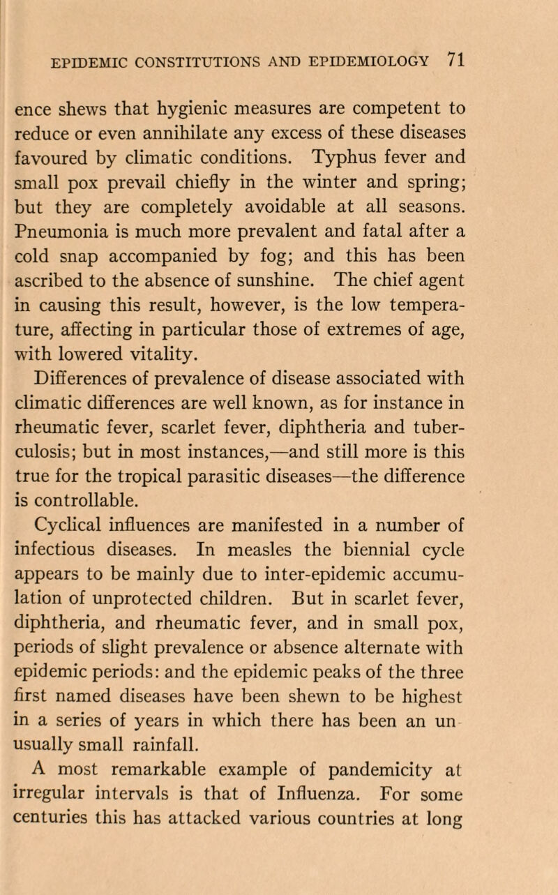 ence shews that hygienic measures are competent to reduce or even annihilate any excess of these diseases favoured by climatic conditions. Typhus fever and small pox prevail chiefly in the winter and spring; but they are completely avoidable at all seasons. Pneumonia is much more prevalent and fatal after a cold snap accompanied by fog; and this has been ascribed to the absence of sunshine. The chief agent in causing this result, however, is the low tempera¬ ture, affecting in particular those of extremes of age, with lowered vitality. Differences of prevalence of disease associated with climatic differences are well known, as for instance in rheumatic fever, scarlet fever, diphtheria and tuber¬ culosis; but in most instances,—and still more is this true for the tropical parasitic diseases—the difference is controllable. Cyclical influences are manifested in a number of infectious diseases. In measles the biennial cycle appears to be mainly due to inter-epidemic accumu¬ lation of unprotected children. But in scarlet fever, diphtheria, and rheumatic fever, and in small pox, periods of slight prevalence or absence alternate with epidemic periods: and the epidemic peaks of the three first named diseases have been shewn to be highest in a series of years in which there has been an un usually small rainfall. A most remarkable example of pandemicity at irregular intervals is that of Influenza. For some centuries this has attacked various countries at long